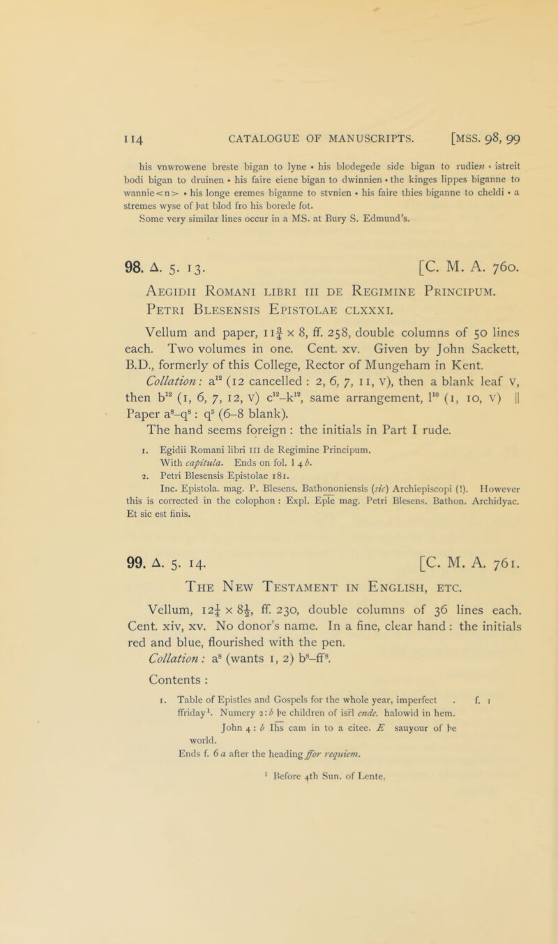 his vnwrowene breste bigan to lyne • his blodegecle side bigan to rudie;/ • istreit bodi bigan to dniinen • his faire eiene bigan to dwinnien • the kinges lippes biganne to wannie<n> • his longe eremes biganne to stvnien ■ his faire thies biganne to cheldi • a stremes wyse of hat blod fro his borede fot. Some very similar lines occur in a MS. at Bury S. Edmund’s. 98. A. 5. 13. [C. M. A. 760. Aegidii Romani libri hi de Regimine Principum. Petri Blesensis Epistolae clxxxl Vellum and paper, iif x 8, ff. 258, double columns of 50 lines each. Two volumes in one. Cent. xv. Given by John Sackett, B.D., formerly of this College, Rector of Mungeham in Kent. Collation: (12 cancelled : 2, 6, 7, ii, v), then a blank leaf V, then (i, 6, 7, 12, v) c’^-k*^ same arrangement, l‘° (i, 10, v) 1| Paper a®-q**: q® (6-8 blank). The hand seems foreign : the initials in Part I rude. I. Egidii Romani libri ill de Regimine Principum. With capitula. Ends on fol. 1 4^. ■2. Petri Blesensis Epistolae 181. Inc. Epistola. mag. P. Blesens. Bathononiensis {sic) Archiepiscopi (!). However this is corrected in the colophon : Expl. Eple mag. Petri Blesens. Bathon. Archidyac. Et sic est finis. 99. A. 5. 14. [C. M. A. 761. Tpie New Testament in English, etc. Vellum, 12^ X 8^, ff. 230, double columns of 36 lines each. Cent, xiv, xv. No donor’s name. In a fine, clear hand : the initials red and blue, flourished with the pen. Collation: a® (wants i, 2) b®-fif®. Contents : I. Table of Epistles and Gospels for the whole year, imperfect . f. i (friday*. Numery 2:l> he children of isfl ende. halowid in hem. John 4 : b Ihs cam in to a citee. E sauyour of he world. Ends f. 6rt after the heading^;' requiem. ' Before 4th Sun. of Lente.