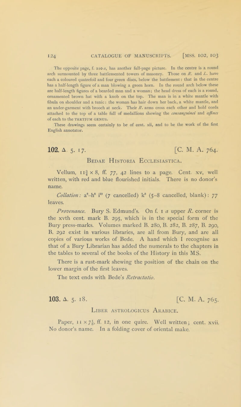 The opposite page, f. 210 a, has another full-page picture. In the centre is a round arch surmounted by three battlemented towers of masonry. Those on /H. and L. have each a coloured quatrefoil and four green discs, below the battlement: that in the centre has a half-length figure of a man blowing a green horn. In the round arch below these are half-length figures of a bearded man and a woman; the head dress of each is a round, ornamented brown hat with a knob on the top. The man is in a white mantle with fibula on shoulder and a tunic: the woman has hair down her back, a white mantle, and an under-garment with brooch at neck. Their R. arms cross each other and hold cords attached to the top of a table full of medallions shewing the consanguinei and affitics of each to the tertium genus. These drawings seem certainly to be of cent, xii, and to be the work of the first English annotator. 102. A. 5. 17. [C. M. A. 764. Bedae Historia Ecclesiastica. Vellum, ii|x8, ff. 77, 42 lines to a page. Cent, xv, well written, with red and blue flourished initials. There is no donor’s name. Collation: a®-h® (7 cancelled) k® (5-8 cancelled, blank): 77 leaves. Provenance. Bury S. Edmund’s. On i a upper R. corner is the xvth cent, mark B. 295, which is in the special form of the Bury press-marks. Volumes marked B. 280, B. 282, B. 287, B. 290, B. 292 exist in various libraries, are all from Bury, and are all copies of various works of Bede. A hand which I recognise as that of a Bury Librarian has added the numerals to the chapters in the tables to several of the books of the History in this MS. There is a rust-mark shewing the position of the chain on the lower margin of the first leaves. The text ends with Bede’s Retractatio. 103. A. 5. 18. [C. M. A. 765. Liber a.strologicus Arabice. Paper, 11 x 7^, ff. 12, in one quire. Well written; cent. xvii. No donor’s name. In a folding cover of oriental make.