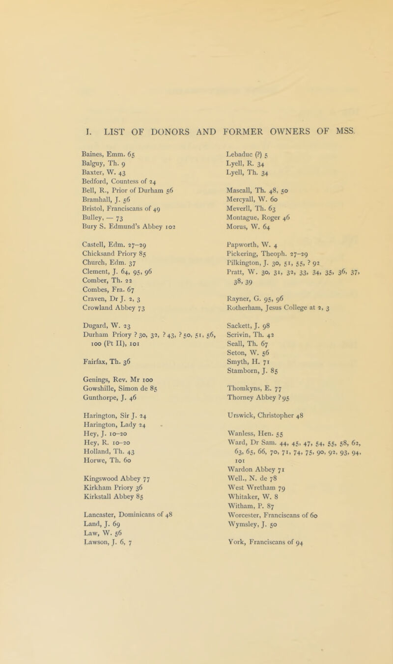 1. LIST OF DONORS AND FORMER OWNERS OF MSS. Baines, Emm. 65 Balguy, Th. 9 Baxter, W. 43 Bedford, Countess of 24 Bell, R., Prior of Durham 56 Bramhall, J. 56 Bristol, Franciscans of 49 Bulky, — 73 Bury S. Edmund’s Abbey 102 Castell, Edm. 27-29 Chicksand Priory 85 Church, Edm. 37 Clement, J. 64, 95, 96 Comber, Th. 22 Combes, Fra. 67 Craven, Dr J. 2, 3 Crowland Abbey 73 Dugard, W. 23 Durham Priory ? 30, 32, ? 43, ? 50, 51, 56, 100 (Pt II), lOI Fairfax, Th. 36 Genings, Rev. Mr 100 Gowshille, Simon de 85 Gunthorpe, J. 46 Harington, Sir J. 24 Harington, Lady 24 Hey, J. 10-20 Hey, R. 10-20 Holland, Th. 43 Horwe, Th. 60 Kingswood Abbey 77 Kirkham Priory 36 Kirkstall Abbey 85 Lancaster, Dominicans of 48 Land, J. 69 Law, W. 56 Lebaduc (?) 5 Lyell, R. 34 Lyell, Th. 34 Mascall, Th. 48, 50 Mercyall, W. 60 Meverll, Th. 63 Montague, Roger 46 Morus, W. 64 Papworth, W. 4 Pickering, Theoph. 27-29 Pilkington, J. 30, 51, 55, ? 92 Pratt, W. 30, 31, 32, 33, 34. 35. 36. 37. 38. 39 Rayner, G. 95, 96 Rotherham, Jesus College at 2, 3 Sackett, J. 98 Scrivin, Th. 42 Seall, Th. 67 Seton, W. 56 Smyth, H. 71 Stamborn, J. 85 Thomkyns, E. 77 Thorney Abbey ? 95 Urswick, Christopher 48 Wanless, Hen. 55 Ward, Dr Sam. 44, 45, 47, 54, 55, 58, 62, ^3. ^5. 7®. 7L 74. 75. 9®. 9^> 93. 94. lOI Wardon Abbey 71 Well., N. de 78 West Wretham 79 Whitaker, W. 8 Witham, P. 87 Worcester, Franciscans of 60 Wymsley, J. 50