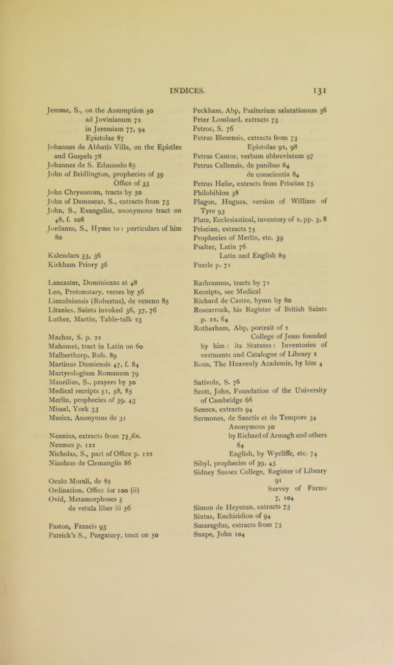 Jerome, S., on the Assumption 50 ad Jovinianum 73 in Jeremiam 77, 94 Epistolae 87 Johannes de Abbatis Villa, on the Epistles and Gospels 78 Johannes de S. Edmundo 85 John of Bridlington, prophecies of 39 Office of 33 John Chrysostom, tracts by 50 John of Damascus, S., extracts from 73 John, S., Evangelist, anonymous tract on 48, f. 208 Jordanus, S., Hymn to : particulars of him 80 Kalendars 33, 36 Kirkham Priory 36 Lancaster, Dominicans at 48 Leo, Protonotary, verses by 56 Lincolniensis (Robertas), de veneno 85 Litanies, Saints invoked 36, 37, 76 Luther, Martin, Table-talk 23 Machar, S. p. 22 Mahomet, tract in Latin on 60 Malberthorp, Rob. 89 Martinus Dumiensis 47, f. 84 Martyrologium Romanum 79 Maurilius, S., prayers by 50 Medical receipts 51, 58, 85 Merlin, prophecies of 39, 43 Missal, York 33 Musica, Anonymus de 31 Nennius, extracts from Neumes p. 122 Nicholas, S., part of Office p. 122 Nicolaus de Clemangiis 86 Oculo Morali, de 85 Ordination, Office for 100 (ii) Ovid, Metamorphoses 5 de vetula liber iii 56 Paston, Francis 93 Patrick’s S., Purgatory, tract on 50 Peckham, Abp, Psalterium salutationum 36 Peter Lombard, extracts 73 Petroc, S. 76 Petrus Blesensis, extracts from 73 Epistolae 92, 98 Petrus Cantor, verbum abbreviatum 97 Petrus Cellensis, de panibus 84 de conscientia 84 Petrus Helie, extracts from Priscian 75 Philobiblon 38 Plagon, Hugues, version of William of Tyre 93 Plate, Ecclesiastical, inventory of 2, pp. 3, 8 Priscian, extracts 75 Prophecies of Merlin, etc. 39 Psalter, Latin 76 Latin and English 89 Puzzle p. 71 Rathrannus, tracts by 71 Receipts, see Medical Richard de Castre, hymn by 80 Roscarrock, his Register of British Saints p. 22, 64 Rotherham, Abp, portrait of 2 College of Jesus founded by him : its Statutes: Inventories of vestments and Catalogue of Library 2 Rous, The Heavenly Academie, by him 4 Sativola, S. 76 Scott, John, Foundation of the University of Cambridge 66 Seneca, extracts 94 Sermones, de Sanctis et de Tempore 34 Anonymous 50 by Richard of Armagh and others 64 English, by Wycliffe, etc. 74 Sibyl, prophecies of 39, 43 Sidney Sussex College, Register of Library 91 Survey of Farms 7, 104 Simon de Heyntun, extracts 73 Sixtus, Enchiridion of 94 Smaragdus, extracts from 73 Snape, John 104