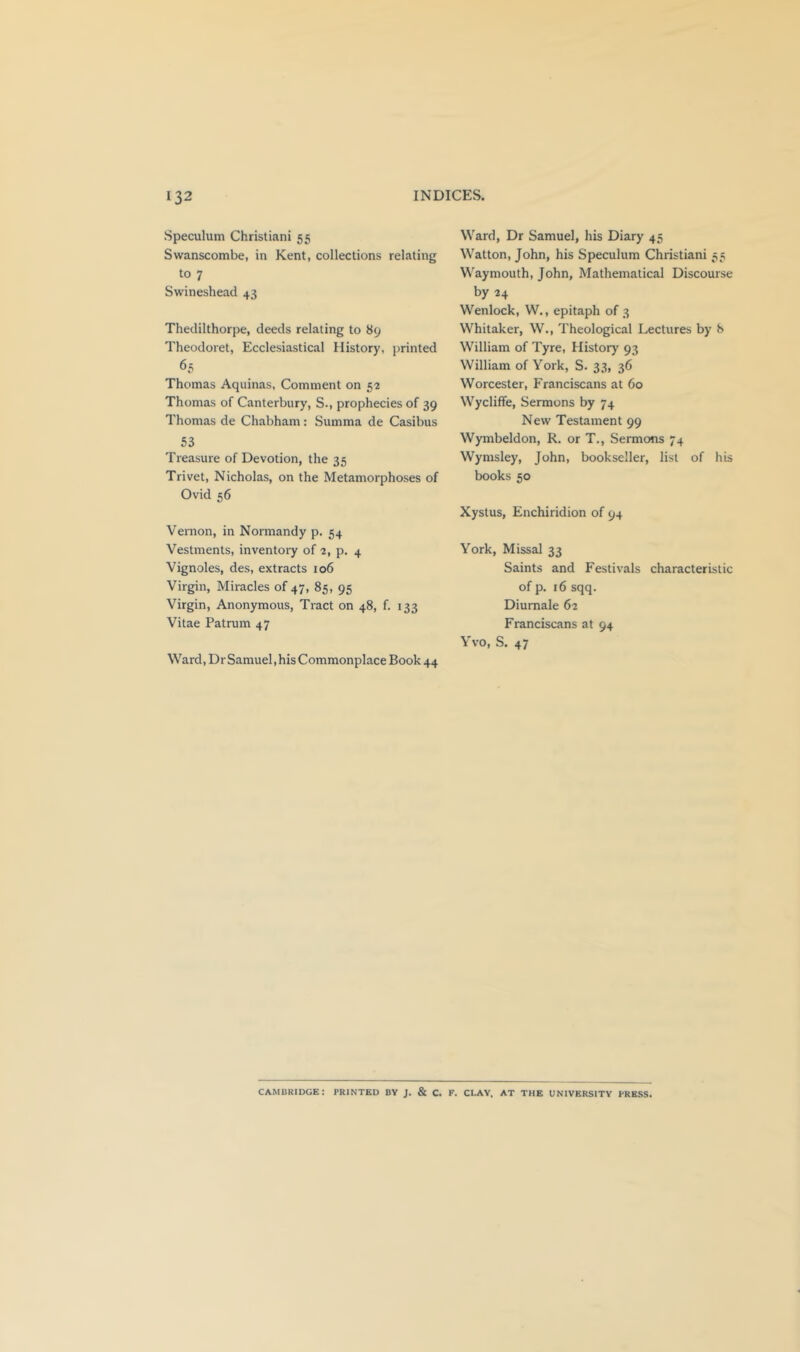 Speculum Christiani 55 Swanscombe, in Kent, collections relating to 7 Swineshead 43 Thedilthorpe, deeds relating to 89 Theodoret, Ecclesiastical History, printed 65 Thomas Aquinas, Comment on 52 Thomas of Canterbury, S., prophecies of 39 Thomas de Chabham: Summa de Casibus 53 Treasure of Devotion, the 35 Trivet, Nicholas, on the Metamorphoses of Ovid 56 Vernon, in Normandy p. 54 Vestments, inventory of 2, p. 4 Vignoles, des, extracts 106 Virgin, Miracles of 47, 85, 95 Virgin, Anonymous, Tract on 48, f. 133 Vitae Patrum 47 Ward, Dr Samuel, his Commonplace Book 44 Ward, Dr Samuel, his Diary 45 Watton, John, his Speculum Christiani 55 Waymouth, John, Mathematical Discourse by 24 Wenlock, W., epitaph of 3 Whitaker, W., Theological Lectures by 8 William of Tyre, History 93 William of York, S. 33, 36 Worcester, Franciscans at 60 Wycliffe, Sermons by 74 New Testament 99 Wymbeldon, R. or T., Sermons 74 Wymsley, John, bookseller, list of his books 50 Xystus, Enchiridion of 94 York, Missal 33 Saints and Festivals characteristic of p. 16 sqq. Diumale 62 Franciscans at 94 Yvo, S. 47 CAMUKIDGE: PRINTED BV J. & C. F. CLAY, AT THE UNIVERSITY PRESS.