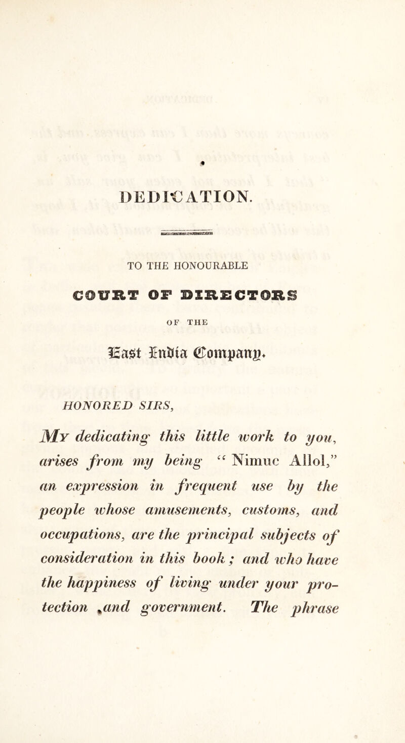 DEDK^ATION. TO THE HONOURABLE OF THE i£a^t Ini^m ©ompana. HONORED SIRS, JMy dedicating this little work to you, arises from my being Nimiic Allol” an expression in frequent use by the people ivhose amusements, customs, and occupations, are the principal subjects of consideration in this book ; and who have the happiness of living under your pro- tection ^and government. The phrase