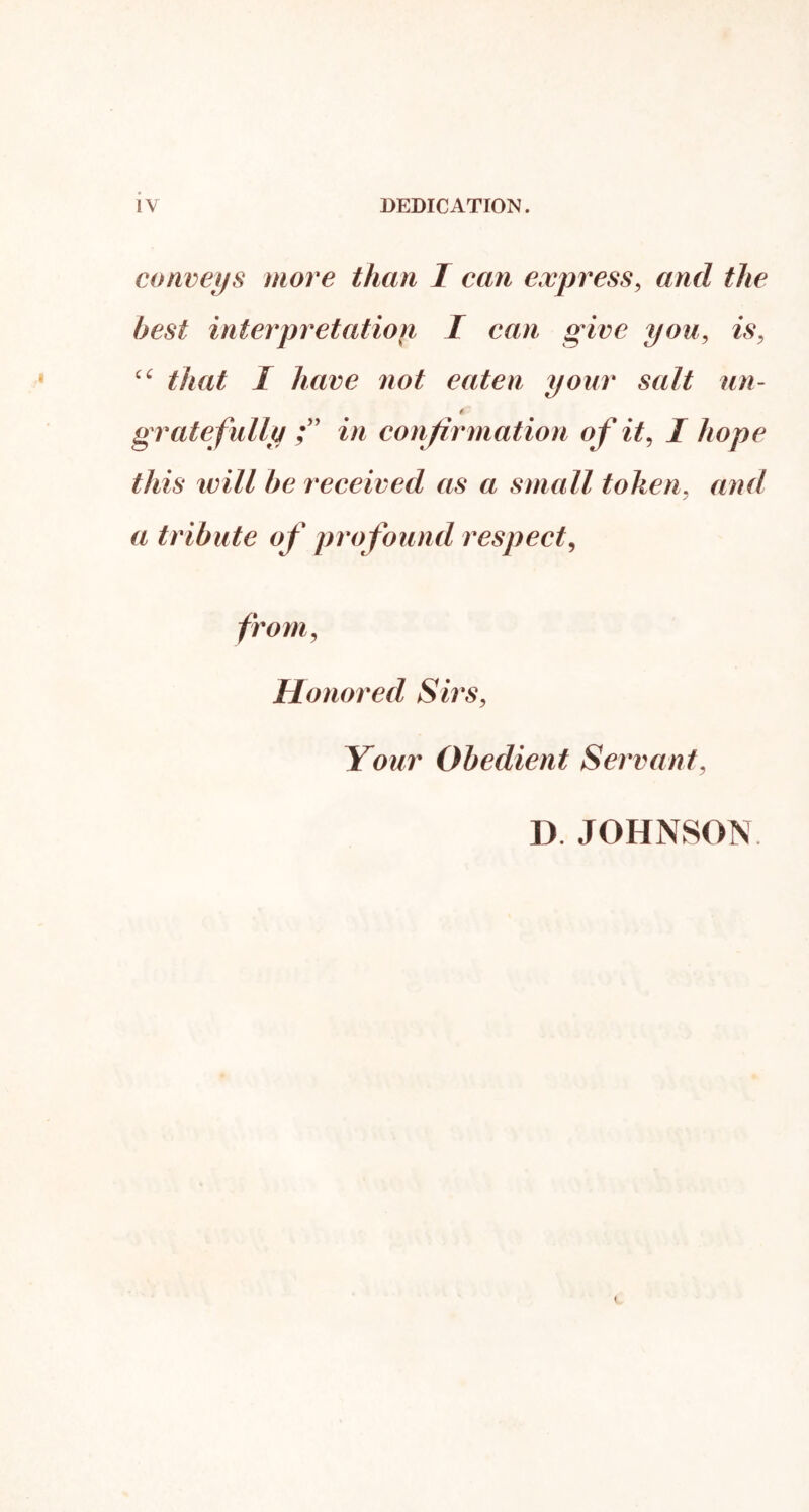 conveys more than I can express, and the best interpretation I can give you, is, that I have not eaten your salt un- t grate fully in conjirniation of it, I hope this will be received as a small token, and a tribute of profound respect, from, Honored Sirs, Your Obedient Servant, D. JOHNSON
