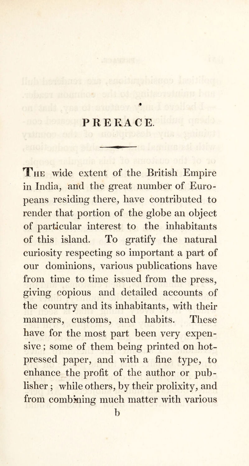 P RE RACE. The wide extent of the British Empire in India, and the great number of Euro- peans residing there, have contributed to render that portion of the globe an object of particular interest to the inhabitants of this island. To gratify the natural curiosity respecting so important a part of our dominions, various publications have from time to time issued from the press, giving copious and detailed accounts of the country and its inhabitants, with their manners, customs, and habits. These have for the most part been very expen- sive ; some of them being printed on hot- pressed paper, and with a fine type, to enhance the profit of the author or pub- lisher ; while others, by their prolixity, and from combkiing much matter with various b