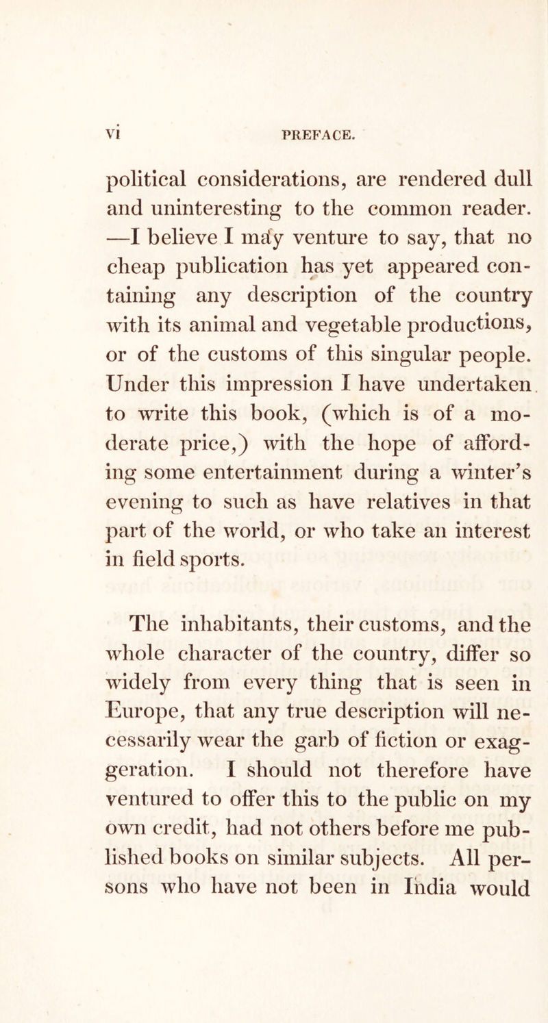 political considerations, are rendered dull and uninteresting to the common reader. —I believe I mdy venture to say, that no cheap publication has yet appeared con- taining any description of the country with its animal and vegetable productions, or of the customs of this singular people. Under this impression I have undertaken, to write this book, (which is of a mo- derate price,) with the hope of afford- ing some entertainment during a winter’s evening to such as have relatives in that part of the world, or who take an interest in field sports. The inhabitants, their customs, and the whole character of the country, differ so widely from every thing that is seen in Europe, that any true description will ne- cessarily wear the garb of fiction or exag- geration. I should not therefore have ventured to offer this to the public on my own credit, had not others before me pub- lished books on similar subjects. All per- sons who have not been in India would