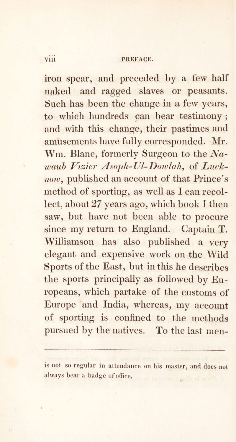 iron spear, and preceded by a few half naked and ragged slaves or peasants. Such has been the change in a few years, to which hundreds can bear testimony ; and with this change, their pastimes and amusements have fully corresponded. Mr. Win. Blane, formerly Surgeon to the iVa- ivauh Vizier AsopWl-Dowlah^ of Luck- 7101Vy published an account of that Prince’s method of sporting, as well as I can recol- lect, about 27 years ago, which book I then saw, but have not been able to procure since my return to England. Captain T. Williamson has also published a very elegant and expensive work on the Wild Sports of the East, but in this he describes the sports principally as followed by Eu- ropeans, which partake of the customs of Europe and India, whereas, my account of sporting is confined to the methods pursued by the natives. To the last men- is not so regular in attendance on his master, and does not always bear a badge of office.