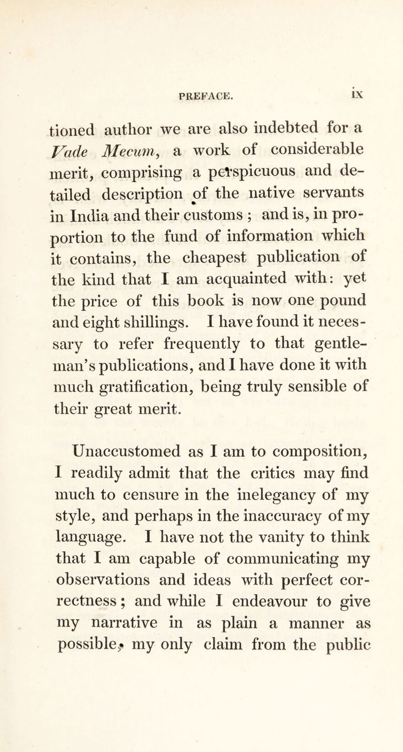 tioned author we are also indebted for a Vade Mecum., a work of considerable merit, comprising a perspicuous and de- tailed description of the native servants in India and their customs ; and is, in pro- portion to the fund of information which it contains, the cheapest publication of the kind that I am acquainted with: yet the price of this book is now one pound and eight shillings. I have found it neces- sary to refer frequently to that gentle- man’s publications, and 1 have done it with much gratification, being truly sensible of their great merit. Unaccustomed as I am to composition, I readily admit that the critics may find much to censure in the inelegancy of my style, and perhaps in the inaccuracy of my language. I have not the vanity to think that I am capable of communicating my observations and ideas with perfect cor- rectness ; and while I endeavour to give my narrative in as plain a manner as possible,* my only claim from the public