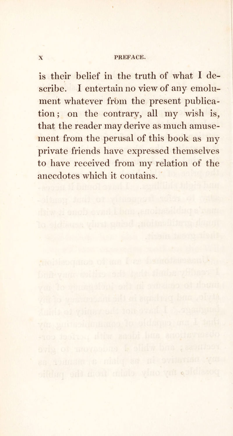 is their belief in the truth of what I de- seribe. I entertain no view of any emolu- ment whatever frbm the present publica- tion ; on the contrary, all my wish is, that the reader may derive as much amuse- ment from the perusal of this book as my private friends have expressed themselves to have received from my relation of the anecdotes which it contains. I