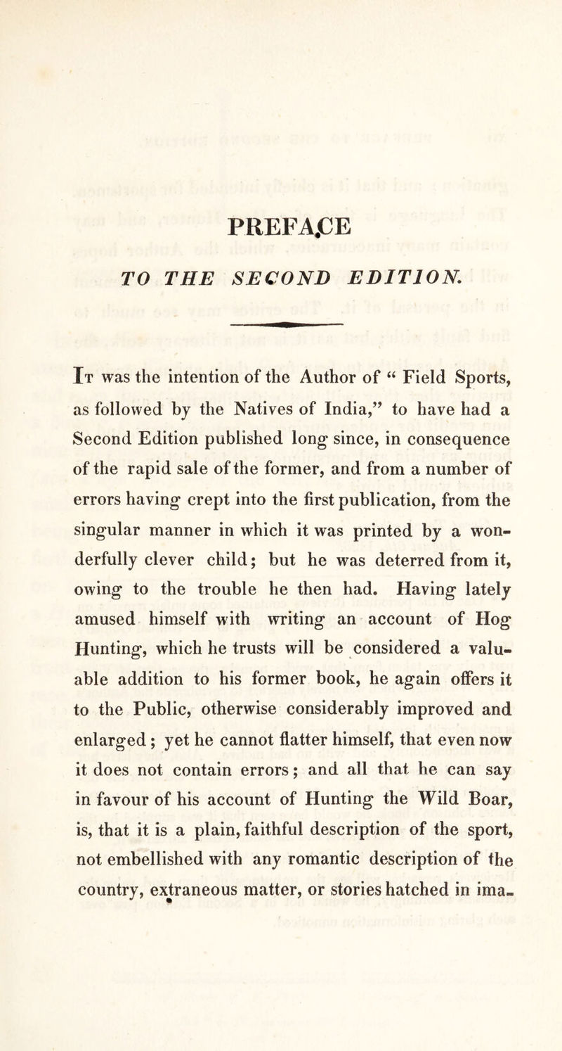 PREFA.CE TO THE SECOND EDITION. It was the intention of the Author of ‘‘ Field Sports, as followed by the Natives of India,’’ to have had a Second Edition published long since, in consequence of the rapid sale of the former, and from a number of errors having crept into the first publication, from the singular manner in which it was printed by a won- derfully clever child; but he was deterred from it, owing to the trouble he then had. Having lately amused himself with writing an account of Hog Hunting, which he trusts will be considered a valu- able addition to his former book, he again offers it to the Public, otherwise considerably improved and enlarged; yet he cannot flatter himself, that even now it does not contain errors; and all that he can say in favour of his account of Hunting the Wild Boar, is, that it is a plain, faithful description of the sport, not embellished with any romantic description of the country, extraneous matter, or stories hatched in ima-