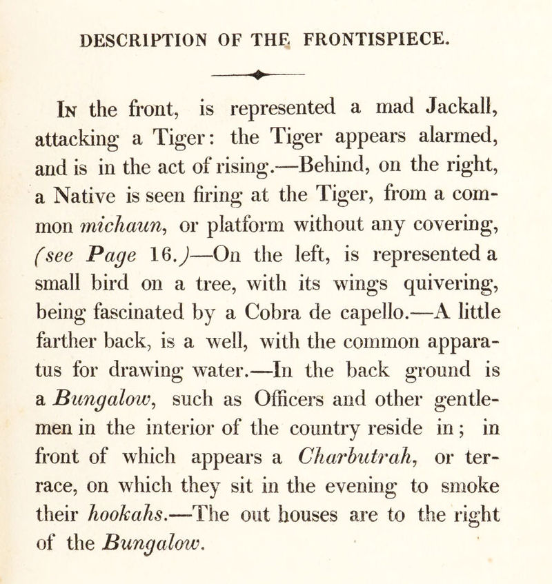 — In the front, is represented a mad Jackall, attacking a Tiger: the Tiger appears alarmed, and is in the act of rising—Behind, on the right, a Native is seen firing at the Tiger, from a com- mon michaim^ or platform without any covering, (see Page IQ,J—On the left, is represented a small bird on a tree, with its wings quivering, being fascinated by a Cobra de capello.—A little farther back, is a well, with the common appara- tus for drawing water.—In the back ground is a Bungalow^ such as Officers and other gentle- men in the interior of the country reside in; in front of which appears a Charhidrah^ or ter- race, on which they sit in the evening to smoke their hookahs,—The out houses are to the right of the Bungalow,