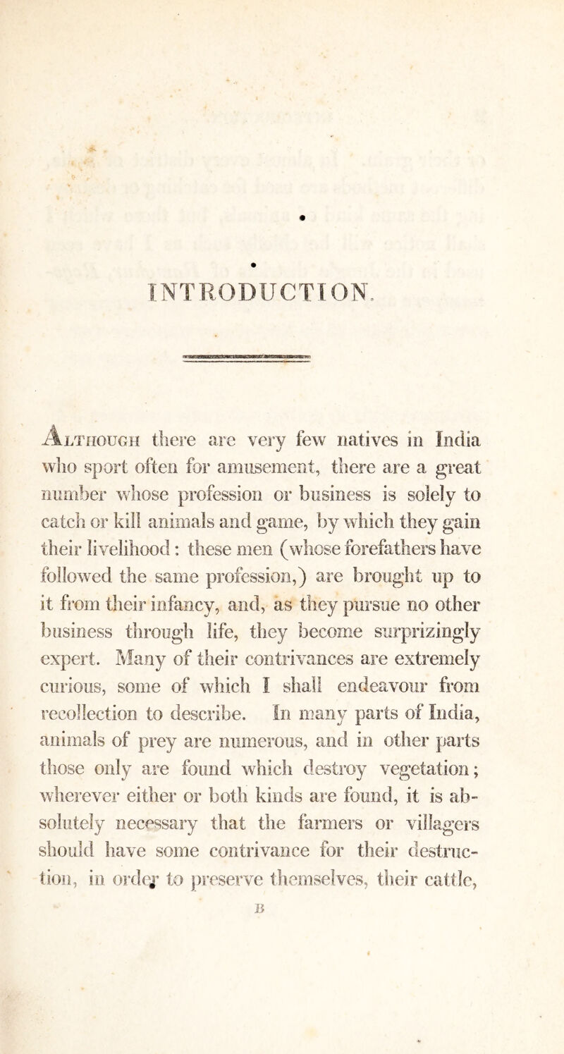 INTRODUCTION, Although there are very few natives in India who sport often for amusement, there are a great mimber whose profession or business is solely to catch OF kill animals and game, by which they gain their livelihood: these men (whose forefathers have followed the same profession,) are brought up to it from their infancy, and, as they pursue no other business through life, they become surprizingly expert. Many of their contrivances are extremely curious, some of which I shall endeavour from recollection to describe. In many parts of India, animals of prey are numerous, and in other parts those only are found which destroy vegetation; wherever either or both kinds are found, it is ab” solutely necessary that the farmers or villagers should have some contrivance for their destruc- tion, in ordej* to preserve themselves, their cattle, B