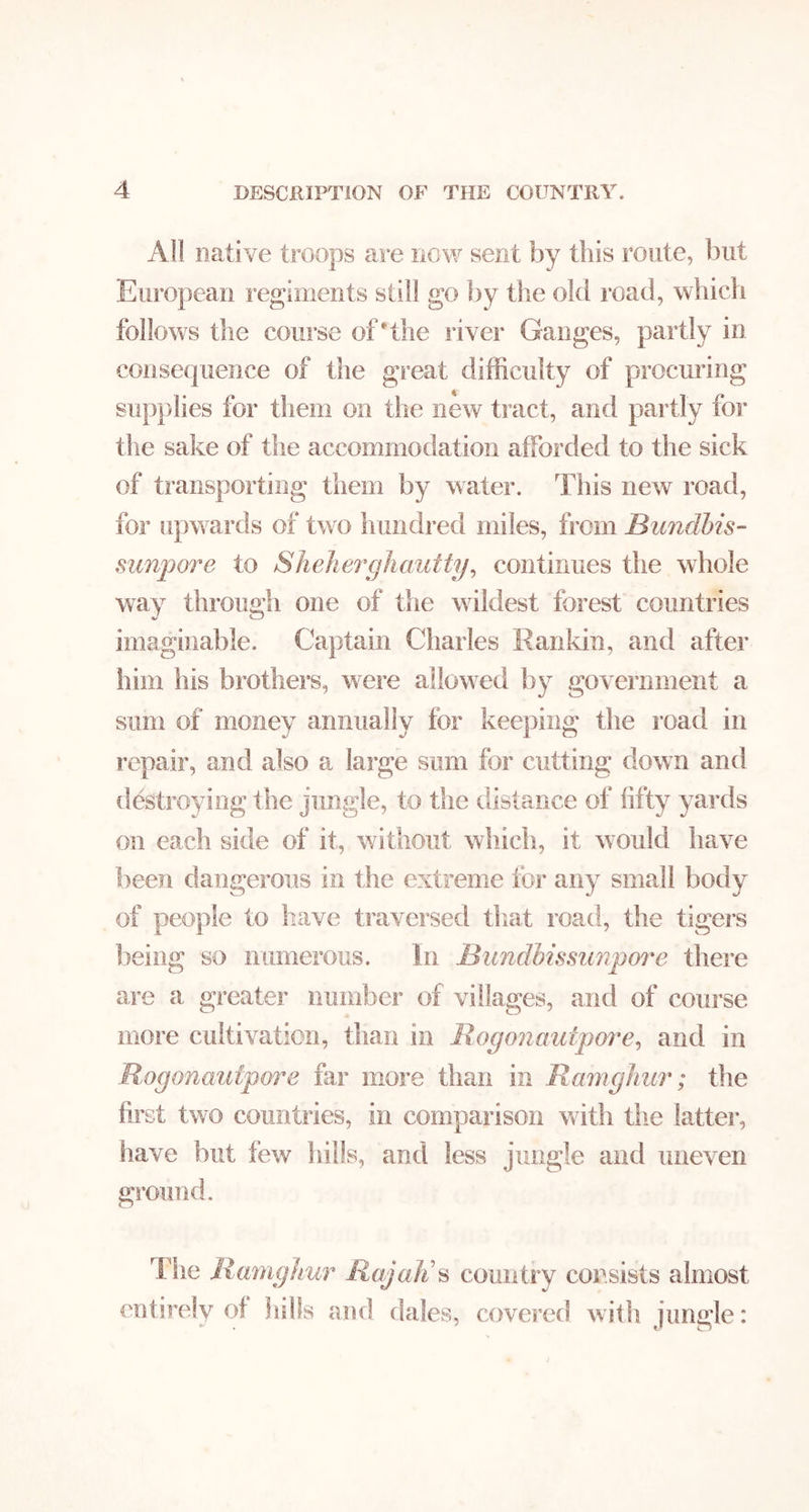 All native troops are new sent by this route, but European regiments still go liy tlie old I’oad, which follows the course of'the river Ganges, partly in consequence of the great difficulty of procuring supplies for them on the new tract, and partly for the sake of the accommodation afforded to the sick of transporting them by water. This new road, for upwards of two hundred miles, from Bundhis- sunpore to Sheheipjhautty^ continues the whole way through one of the wildest forest countries imaginable. Captain Charles Rankin, and after him his brothers, were allowed by government a sum of money annually for keeping the road in repair, and also a large sum for cutting down and destroying the jungle, to the distance of fifty yards on each side of it, without which, it would have fieen dangerous in the extreme for any small body of people to have traversed tliat road, the tigers being so numerous. In Bundhissiinpw'e there are a greater number of villages, and of course more cultivation, than in Rogonautpm^e^ and in Rogonaufpore far more than in Ramgliur; the first two countries, in comparison with tlie latter, have but few hills, and less jungle and uneven ground. The Rumgkur Raj alts country consists almost entirely of lulls and dales, covered with jungle: