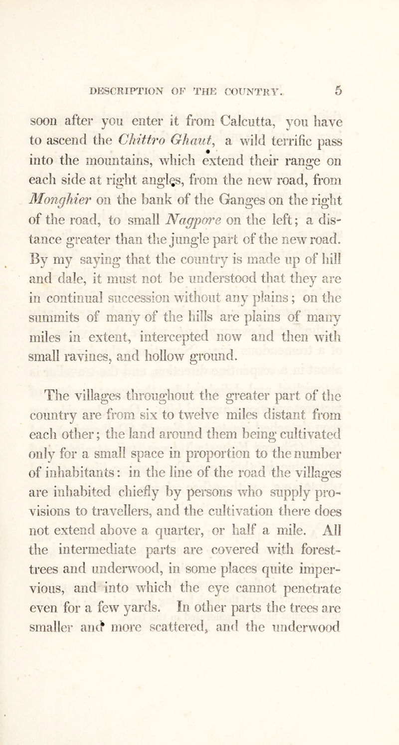 soon after you enter it from Calcutta, you have to ascend the Chittro Ghaiit^ a wild terrific pass into the mountains, which extend their range on each side at right angles, from the new road, from Monghier on the bank of the Ganges on the right of the road, to small Nagpore on the left; a dis- tance greater than the jungle part of the new road. By my saying that the country is made up of hill and dale, it must not be understood that they are in continual succession without any plains; on the summits of many of the hills are plains of many miles in extent, intercepted now and then with small ravines, and hollow ground. The villages tliroiiglioiit the greater part of the country are from six to twelve miles distant from each other; the land around them being cultivated only for a small space in proportion to the number of inhabitants: in tlie line of the road the villages are inhabited chiefly by persons who supply pro- visions to travellers, and the cultivation there does not extend above a quarter, or half a mile. All the intermediate parts are covered with forest- trees and underwood, in some places quite imper- vious, and into which the eye cannot penetrate even for a few yards. In other parts the trees are smaller ami more scattered, and the underwood