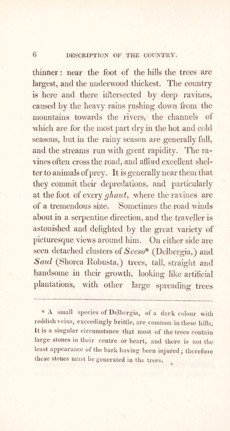 thinner: near the foot of the hills the trees are largest, and the underwood thickest. The country is here and there intersected by deep ravines, caused by the heavy rains rushing down from the mountains towards the rivers, the channels of which are for the most part dry in the hot and cold seasons, but in the rainy season are generally full, and the streams run with great rapidity. The la- vines often cross the road, and afford excellent shel- ter to animals of prey. It is generally near them that they commit their depredations, and particularly at the foot of every ghaut^ where the ravines are of a tremendous size. Sometimes the road winds about in a serpentine direction, and the traveller is astonished and delighted by the great variety of picturesque views around him. On either side are seen detached clusters of Seeso^ (Delbergia,) and Saul (Shorea Robusta,) trees, tall, straight and handsome in their growth, looking like artificial plantations, with other large spreading trees * A small species of Delbergia, of a dark colour with reddish veins, exceedingly brittle, are common in these hills. It is a singular circumstance that most of the trees contain large stones in their centre or heart, and there is not the least appearance ot the bark having* been injured ; therefore these stones must be generated in the trees.