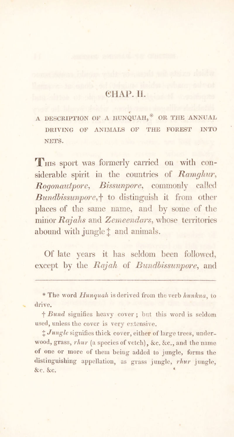 CHAP. 11. « A DESCRIPTION OF A HUNQUAH,^ OR THE ANNUAL DRIVING OF ANIMALS OF THE FOREST INTO NETS. This sport was formerly carried on with con- siderable spirit in the countries of Ra7nghui\ Rogonaidpore^ Bissunpm^e^ commonly called Bundhissiinpm'e^^ to distinguish it from otlier places of tlie same name, and by some of the mwiov RajaJis and Zemeendars^ whose territories abound with jungle | and animals. Of late years it has seldom been followed, except by the Rajah of Bundhissiinpore^ and * The word Hunquah is derived from the verb hunkna^ to drive. f Bund signifies heavy cover ; bnt this word is seldom used, unless the cover is very extensive. % Jungle signifies thick cover, either of large trees, under- wood, grass, rhur (a species of vetch), &c. &c., and the name of one or more of them being added to jungle, forms the distinguishing appellation, as grass jungle, rhur jungle, &c. &c. *
