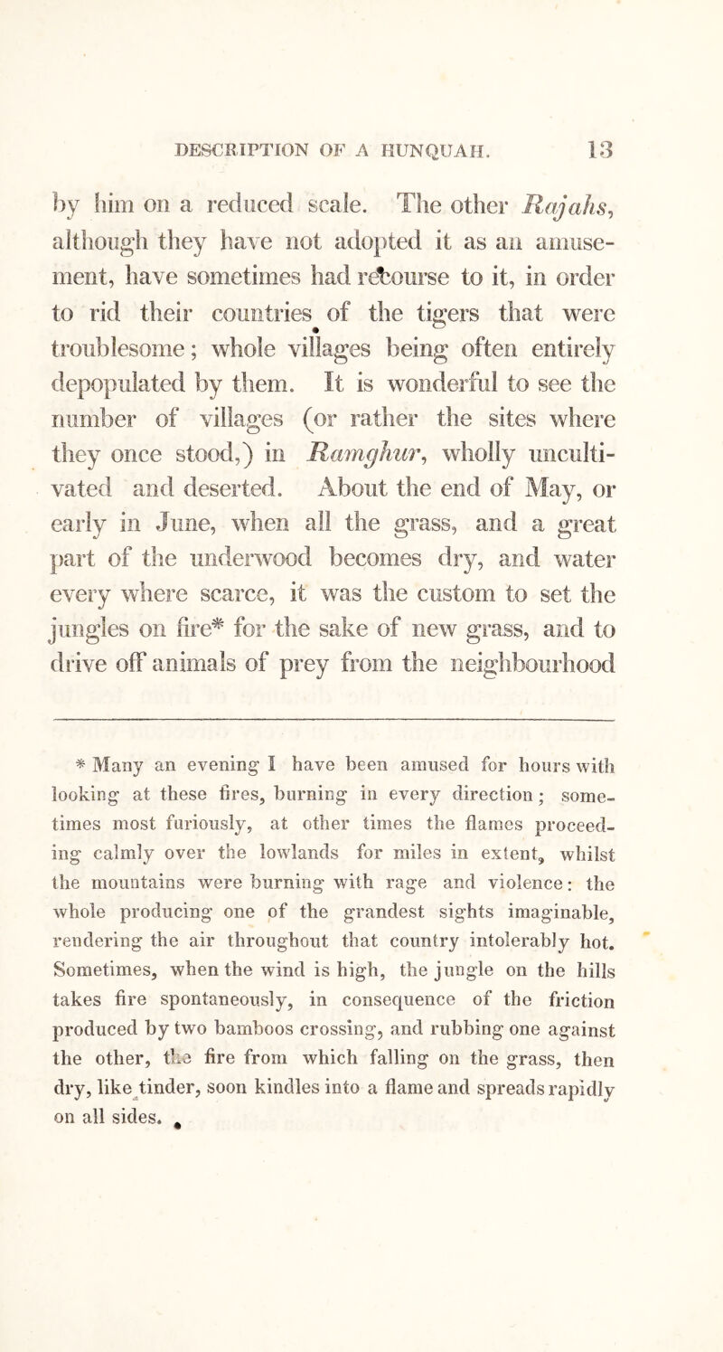 ]:)y liim on a reduced scale. The other Rajahs^ although they have not ado})ted it as an amuse- ment, have sometimes had ret^ourse to it, in order to rid their countries of the tigers that were .• . ® troublesome; whole villages being often entirely depopulated by them. It is wonderful to see tlie number of villages (or rather the sites where they once stood,) in Ramghur^ wholly unculti- vated and deserted. About the end of May, or early in June, when all the grass, and a great part of the underwood becomes dry, and water every where scarce, it was the custom to set the jungles on fire^ for the sake of new grass, and to drive off animals of prey from the neighbourhood * Many an evening I have been amused for hours with looking at these fires, burning in every direction; some- times most furiously, at other times the flames proceed- ing calmly over the lowlands for miles in extent, whilst the mountains were burning with rage and violence: the whole producing one of the grandest sights imaginable, rendering the air throughout that country intolerably hot. Sometimes, when the wind is high, the jungle on the hills takes fire spontaneously, in consequence of the friction produced by two bamboos crossing, and rubbing one against the other, the fire from which falling on the grass, then dry, like tinder, soon kindles into a flame and spreads rapidly on all sides. ,
