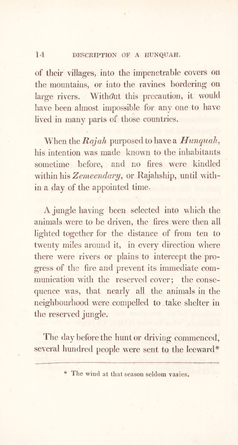 of their villages, into the impenetrable covers on the mountains, or into the ravines bordering on large rivers. WithOYit this precaution, it would liave been almost impossible for any one to have lived in many parts of those countries. When the a A purposed to have a Hunqiiah, his intention was made known to the inhabitants sometime before, and no fires were kindled within his Zemeendary^ or Rajahship, until with- in a day of the appointed time. A jungle having been selected into which the animals were to be driven, the fires were tlien all h'o^hted tos^ether for the distance of from ten to twenty miles around it, in every direction where there were rivers or plains to intercept the pro- gress of the fire and prevent its immediate com- munication with the reserved cover; the conse- quence was, that nearly all the animals in the neighbourhood were compelled to take shelter in the reserved jungle. The day before the hunt or driving commenced, several hundred people were sent to the leeward^ * The wind at that season seldom varies.