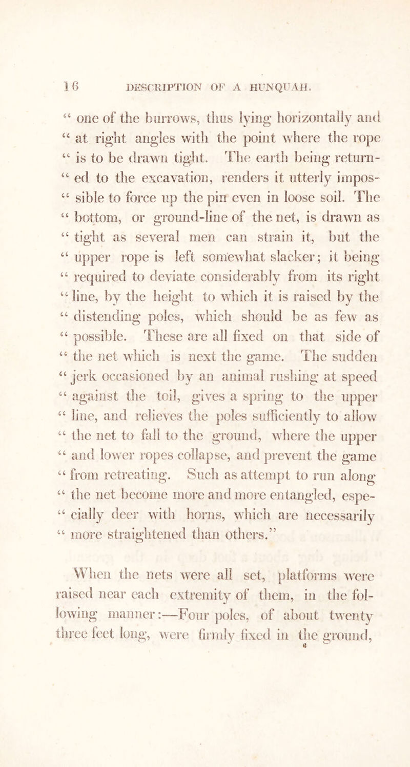 IG J)ER(:]UPTION OF A HUIsQl^AH. one of the burrows, thus lying horizontally and at right angles witli the point where the rope is to be drawn tig;ht. The earth being return- ‘‘ ed to the excavation, renders it utterly impos- ‘‘ sible to force up the pin even in loose soil. The “ bottom, or ground-line of the net, is drawn as “ tight as several men can strain it, but the “ upper rope is left somewhat slacker; it being “ required to deviate considerably from its right line, by the height to which it is raised by the ‘‘ distending poles, which should be as few as possible. These are all fixed on that side of “ the net which is next the game. The sudden “ jerk occasioned by an animal rushing at speed against the toil, gives a spring to the upper “ line, and relieves the poles sufficiently to allow ‘‘ the net to fall to the ground, where the upper and lower ropes collapse, and prevent the game “ from retreating. Such as attempt to run along ‘‘ the net become more and more entangled, espe- daily deer with horns, which are necessarily “ more straightened tlian others.” When die nets w’^ere all set, jilatforms w'ei’e raised near each extremity of them, in the fol- lowing maimer:—Four poles, of about twenty three feet long, were firmly fixed in the gixnmd.