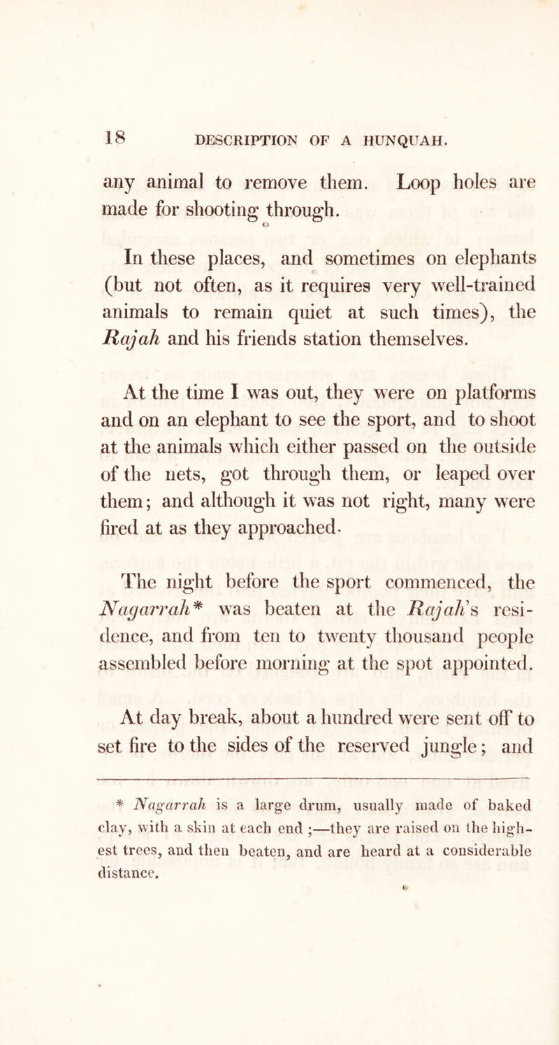 any animal to remove them. Loop holes are made for shooting through. li In these places, and sometimes on elephants (but not often, as it requires very well-trained animals to remain quiet at such times), the Rajah and his friends station themselves. At the time I was out, they were on platforms and on an elephant to see the sport, and to shoot at the animals which either passed on the outside of the nets, got through them, or leaped over them; and although it was not right, many were fired at as they approached. Tlie night before the sport commenced, the Nagarrah^ was beaten at the Raj all s resi- dence, and from ten to twenty thousand people assembled before morning at the spot appointed. At day break, about a hundred were sent off to set fire to the sides of the reserved jungle; and * Nagarrah is a large drum, usually made of baked clay, with a skin at each end ;—they are raised on the high- est trees, and then beaten, and are heard at a considerable distance.