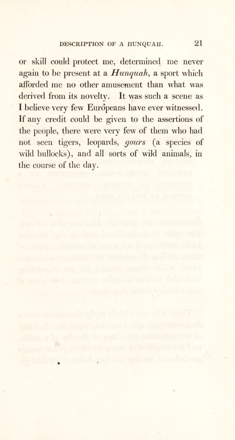 or skill could protect me, determined me never again to be present at a Hitnquah^ a sport which afforded me no other amusement than what was derived from its novelty. It was such a scene as I believe very few Europeans have ever witnessed. If any credit could be given to the assertions of the people, there were very few of them who had not seen tigers, leopards, gours (a species of wild bullocks), and all sorts of wild animals, in the course of the day.