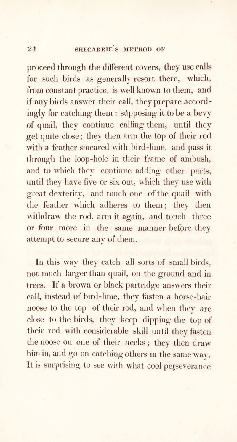 proceed through the different covers, they use calls for such birds as generally resort there, w hich, from constant practice, is well known to them, and if any birds answer their call, they prepare accord- ingly for catching them : supposing it to be a bevy of quail, they continue calling them, until they get quite close; they then arm the top of their rod with a feather smeared with bird-lime, and pass it through the loop-hole in their frame of ambush, and to which they continue adding other parts, until they have five or six out, w hich they use with great dexterity, and touch one of the quail w ith the feather which adheres to them; they tlien withdraw the rod, arm it again, and touch three or four more in the same manner before they attempt to secure any of them. In this way they catch all sorts of small birds, not much larger than quail, on the ground and in trees. If a brown or black partridge answ ers their call, instead of bird-lime, they fasten a horse-hair noose to the top of their rod, and w hen they are close to tlie birds, they keep dipping the top of their rod with considerable skill until they fasten the noose on one of their necks; they then draw him in, and go on catching others in the same way. It is surprising to see with what cool pe|:severance