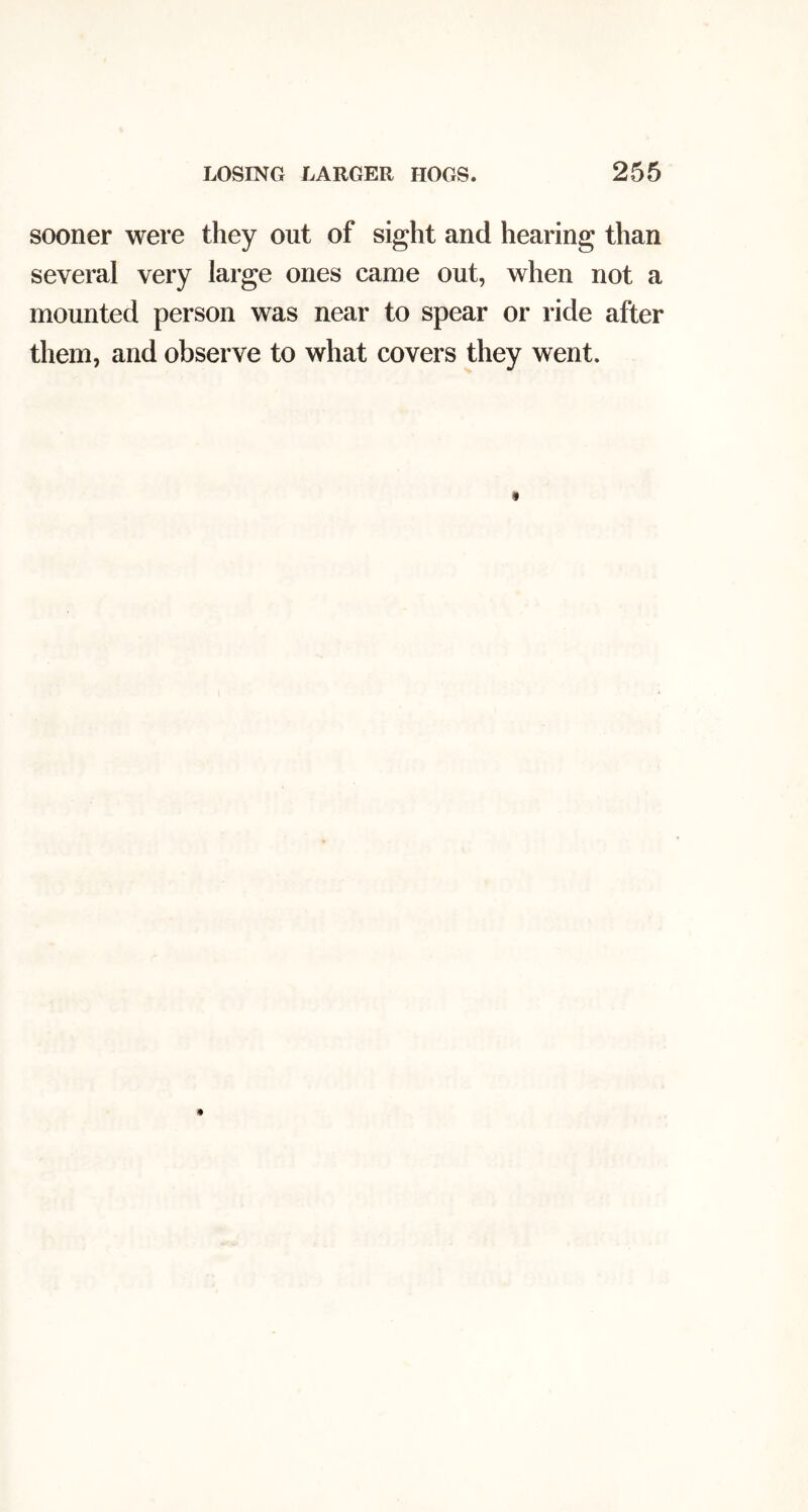 LOSING LARGER HOGS. 256 sooner were they out of sight and hearing than several very large ones came out, when not a mounted person was near to spear or ride after them, and observe to what covers they went.