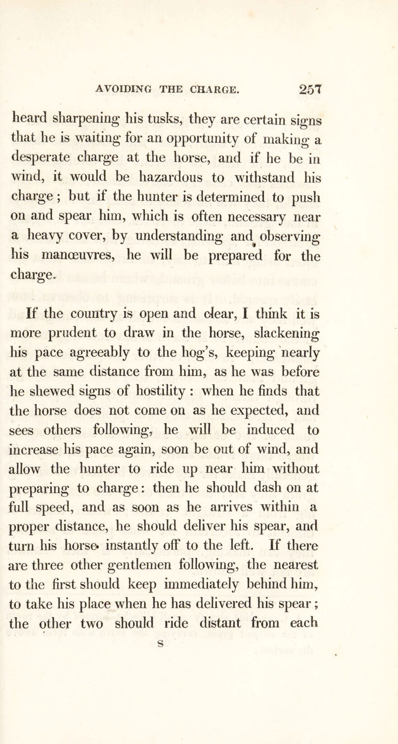 AVOIDING THE CHARGE. 25T heard sharpening his tusks, they are certain signs that he is waiting for an opportunity of making a desperate charge at the horse, and if he be in wind, it would be hazardous to withstand his charge ; but if the hunter is determined to push on and spear him, which is often necessary near a heavy cover, by understanding and observing his manoeuvres, he will be prepared for the charge. If the country is open and cJear, I think it is more prudent to draw in the horse, slackening his pace agreeably to the hog’s, keeping nearly at the same distance from him, as he was before he shewed signs of hostility : when he finds that the horse does not come on as he expected, and sees others following, he will be induced to increase his pace again, soon be out of wind, and allow the hunter to ride up near him without preparing to charge: then he should dash on at full speed, and as soon as he arrives within a proper distance, he should deliver his spear, and turn his horse* instantly off to the left. If there are three other gentlemen following, the nearest to the first should keep immediately behind him, to take his place when he has delivered his spear; the other two should ride distant from each
