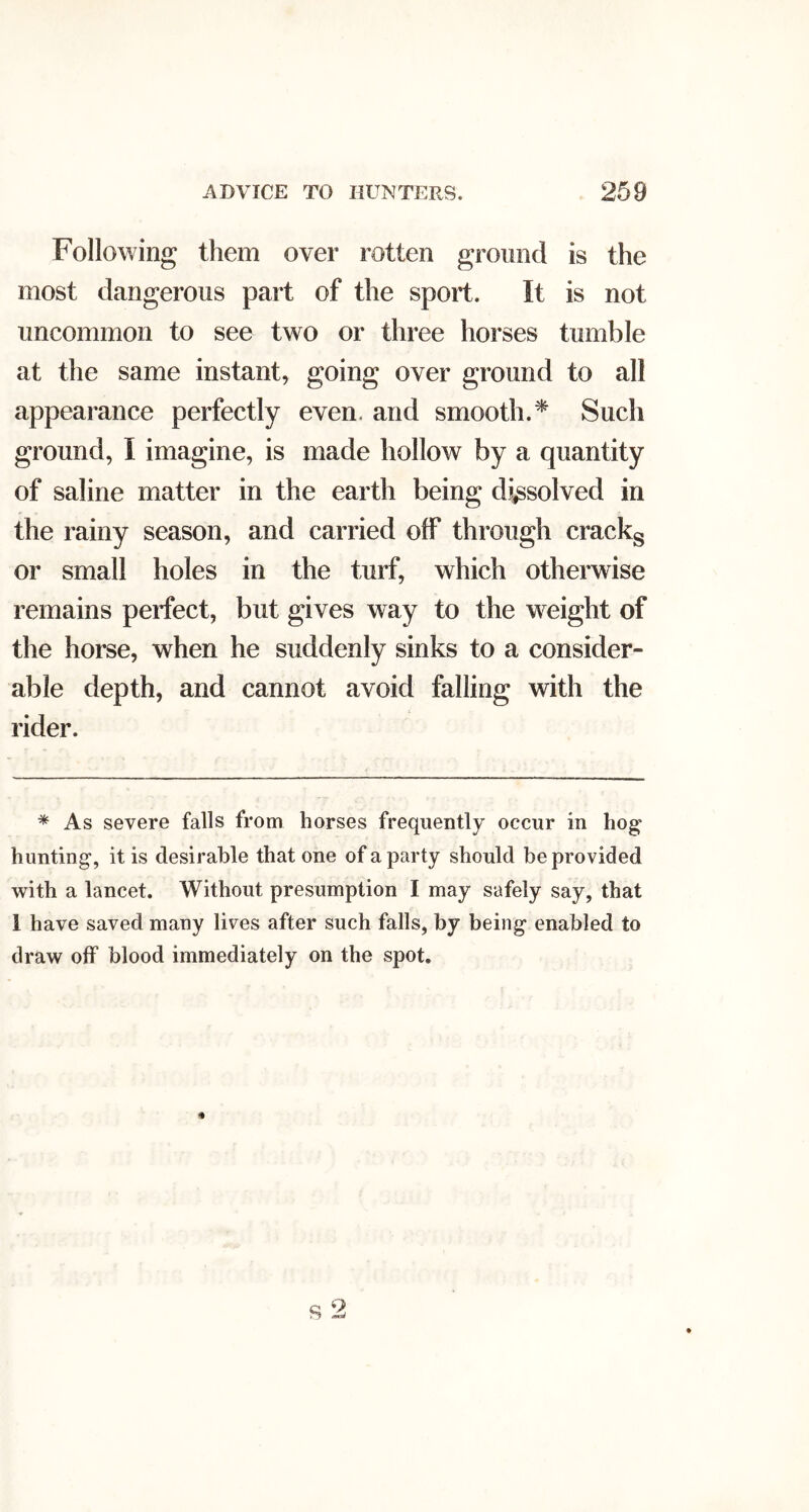 Following them over rotten ground is the most dangerous part of the sport. It is not uncommon to see two or three horses tumble at the same instant, going over ground to all appearance perfectly even, and smooth.^ Such ground, I imagine, is made hollow by a quantity of saline matter in the earth being dissolved in the rainy season, and carried off through crackg or small holes in the turf, which otherwise remains perfect, but gives way to the weight of the horse, when he suddenly sinks to a consider- able depth, and cannot avoid falling with the rider. * As severe falls from horses frequently occur in hog hunting, it is desirable that one of a party should be provided with a lancet. Without presumption I may safely say, that 1 have saved many lives after such falls, by being enabled to draw off blood immediately on the spot.