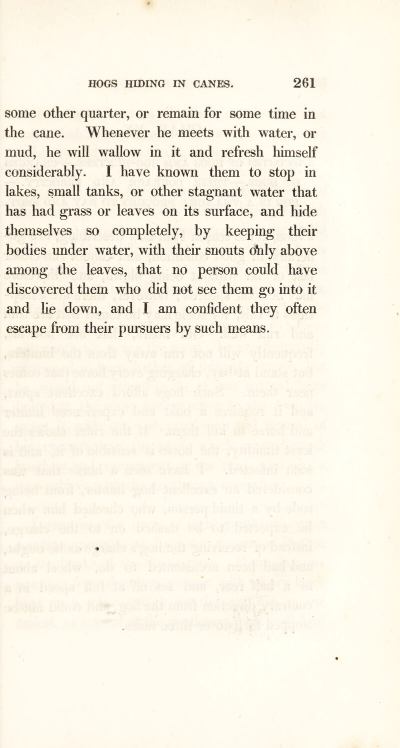 some other quarter, or remain for some time in the cane. Whenever he meets with water, or mud, he will wallow in it and refresh himself considerably. I have known them to stop in lakes, small tanks, or other stagnant water that has had grass or leaves on its surface, and hide themselves so completely, by keeping their bodies under water, with their snouts ohly above among the leaves, that no person could have discovered them who did not see them go into it and lie down, and I am confident they often escape from their pursuers by such means.