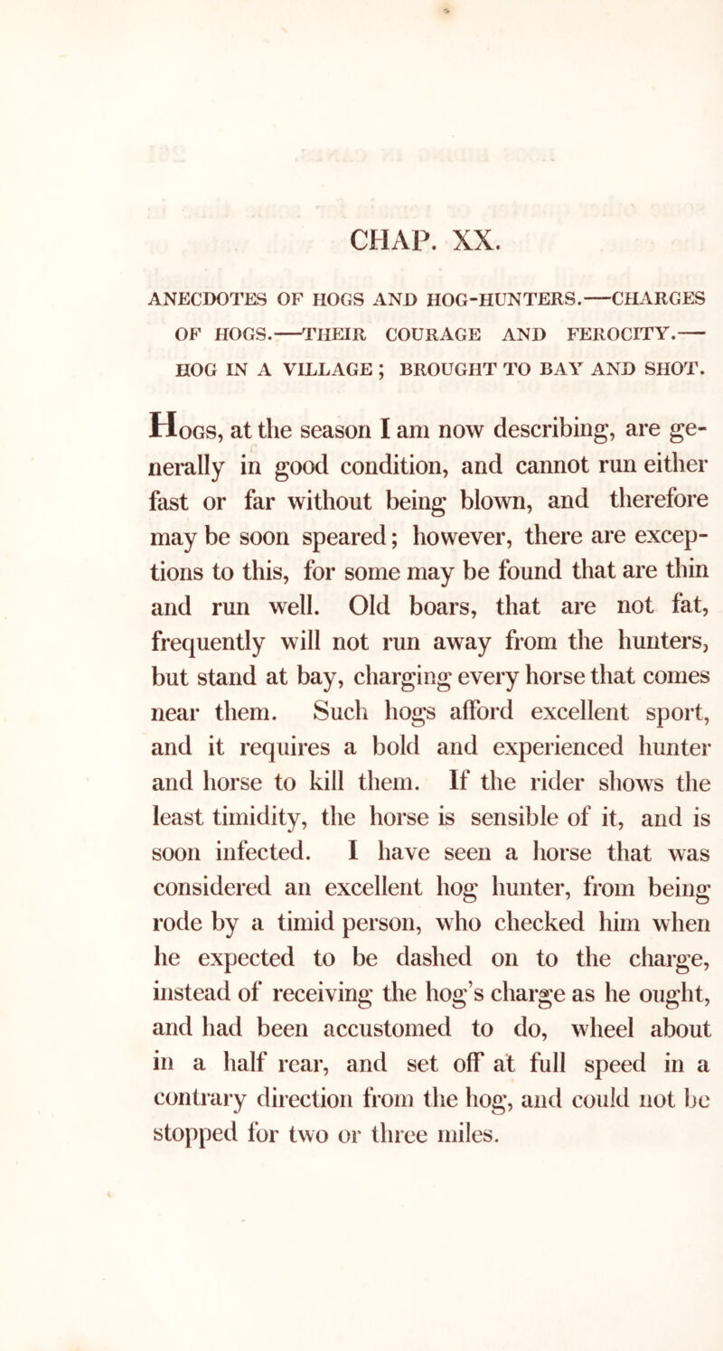 ANECDOTES OF HOGS AND HOG-HUNTERS. CHARGES OF HOGS. THEIR COURAGE AND FEROCITY. HOG IN A VILLAGE ; BROUGHT TO BAY AND SHOT. Hogs, at the season I am now describing, are ge- nerally in good condition, and cannot run either fast or far without being blown, and therefore may be soon speared; however, there are excep- tions to this, for some may be found that are thin and run well. Old boars, that are not fat, frequently will not run away from the hunters, but stand at bay, charging every horse that comes near them. Such hogs afford excellent sport, and it requires a bold and experienced hunter and horse to kill them. If the rider shows the least timidity, the horse is sensible of it, and is soon infected. I have seen a horse that was considered an excellent hog hunter, from being rode by a timid person, who checked him when he expected to be dashed on to the charge, instead of receiving the hog’s charge as he ought, and had been accustomed to do, wheel about in a half rear, and set off at full speed in a contrary direction from the hog, and could not be stopped for two or three miles.
