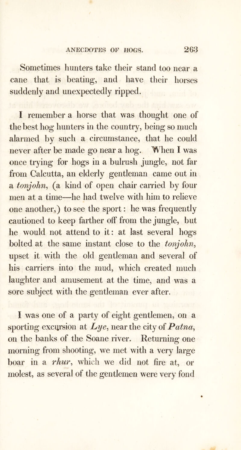 Sometimes hunters take their stand too near a cane that is beating, and have their horses suddenly and unexpectedly ripped. I remember a horse that was thought one of the best hog hunters in the country, being so much alarmed by such a circumstance, that he could never after be made go near a hog. When I was once trying for hogs in a bulrush jungle, not far from Calcutta, an elderly gentleman came out in a tonjohn^ (a kind of open chair carried by four men at a time—he had twelve with him to relieve one another,) to see the sport: he was frequently cautioned to keep farther off from the jungle, but he would not attend to it: at last several hogs bolted at the same instant close to the tonjohn^ upset it with the old gentleman and several of his carriers into the mud, which created much laughter and amusement at the time, and was a sore subject with the gentleman ever after. I was one of a party of eight gentlemen, on a sporting excursion at Lye. near the city of Patna., on the banks of the Soane river. Returning one morning from shooting, we met with a very large boar in a rAwr, which we did not fire at, or molest, as several of the gentlemen were very fond