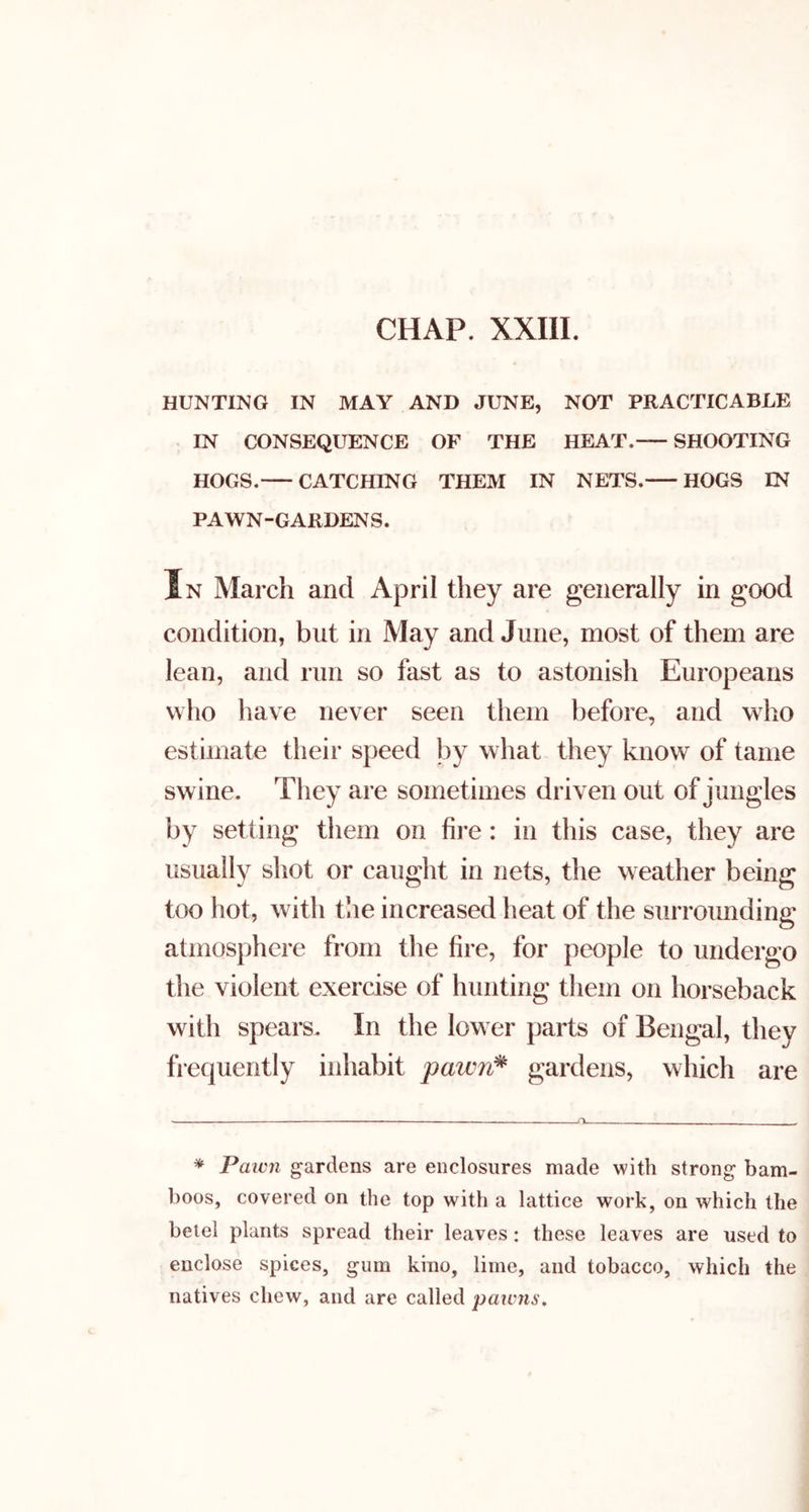 HUNTING IN MAY AND JUNE, NOT PRACTICABLE IN CONSEQUENCE OF THE HEAT. SHOOTING HOGS. CATCHING THEM IN NETS. HOGS IN PAWN-GARDENS. In March and April they are generally in good condition, but in May and June, most of them are lean, and run so fast as to astonish Europeans who have never seen them before, and who estimate their speed by what they know of tame swine. They are sometimes driven out of jungles by setting them on fire : in this case, they are usually shot or caught in nets, the weather being too hot, with the increased heat of the surrounding atmosphere from the fire, for people to undergo the violent exercise of hunting them on horseback with spears. In the lower parts of Bengal, they frequently inhabit pawn^ gardens, which are * Paicn gardens are enclosures made with strong bam- boos, covered on the top with a lattice work, on which the betel plants spread their leaves: these leaves are used to enclose spices, gum kino, lime, and tobacco, which the natives chew, and are called paivns.