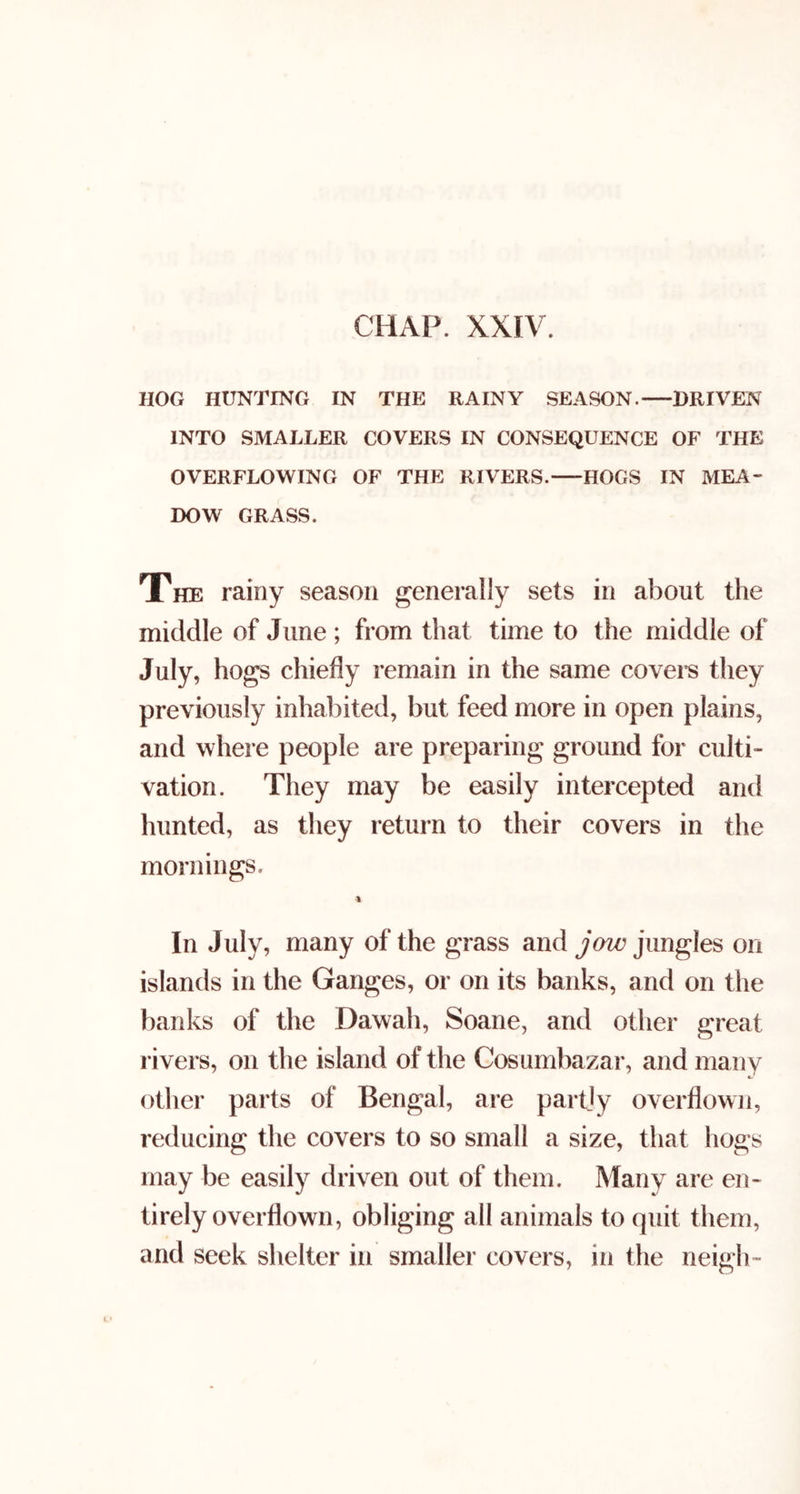 HOG HUNTING IN THE RAINY SEASON. DRIVEN INTO SMALLER COVERS IN CONSEQUENCE OF THE OVERFLOWING OF THE RIVERS. HOGS IN MEA- DOW GRASS. The rainy season generally sets in about the middle of June ; from that time to the middle of July, hogs chiefly remain in the same covei's they previously inhabited, but feed more in open plains, and where people are preparing ground for culti- vation. They may be easily intercepted and hunted, as they return to their covers in the mornings. % In July, many of the grass and jow jungles on islands in the Ganges, or on its banks, and on the banks of the Dawah, Soane, and other great rivers, on the island of the Cosumbazar, and many other parts of Bengal, are partjy overflown, reducing the covers to so small a size, that hogs may be easily driven out of them. Many are en- tirely overflown, obliging all animals to quit them, and seek shelter in smaller covers, in the neigh-