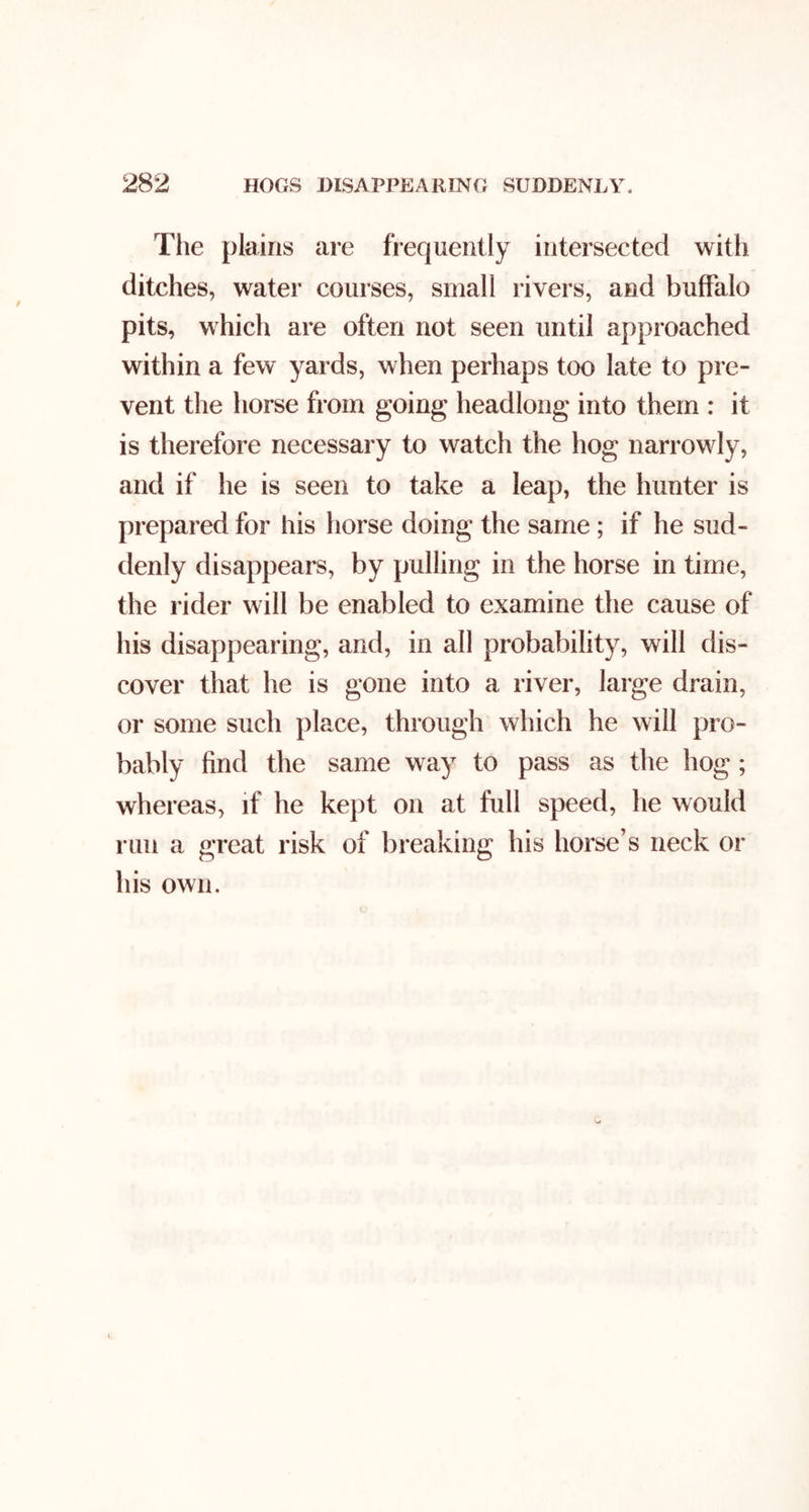 The plains are frequently intersected with ditches, water courses, small rivers, and buffalo pits, which are often not seen until approached within a few yards, when perhaps too late to pre- vent the horse from going headlong into them : it is therefore necessary to watch the hog narrowly, and if he is seen to take a leap, the hunter is prepared for his horse doing the same; if he sud- denly disappears, by pulling in the horse in time, the rider will be enabled to examine the cause of his disappearing, and, in all probability, will dis- cover that he is gone into a river, large drain, or some such place, through which he will pro- bably find the same way to pass as the hog; whereas, if he kept on at full speed, lie would run a great risk of breaking his horse’s neck or his own.