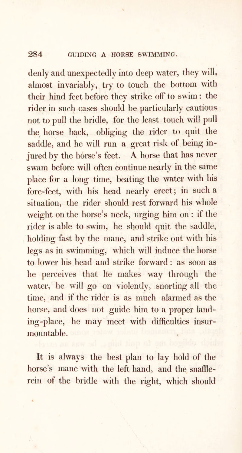 denly and unexpectedly into deep water, they will, almost invariably, try to touch the bottom with their hind feet before they strike off to swim: the rider in such cases should be particularly cautious not to pull the bridle, for the least touch will pull the horse back, obliging the rider to quit the saddle, and he will run a great risk of being in- jured by the horse’s feet. A horse that has never swam before will often continue nearly in the same place for a long time, beating the water with his fore-feet, with his head nearly erect; in such a situation, the rider should rest forward his whole weight on the horse’s neck, urging him on : if the rider is able to swim, he should quit the saddle, holding fast by the mane, and strike out with his legs as in swimming, which will induce the horse to lower his head and strike forward: as soon as he perceives that he makes way through the water, he will go on violently, snorting all the time, and if the rider is as much alarmed as the horse, and does not guide him to a proper land- ing-place, he may meet with difficulties insur- mountable. It is always the best plan to lay hold of the horse’s mane with the left hand, and the snaffle- rein of the bridle with the right, which should