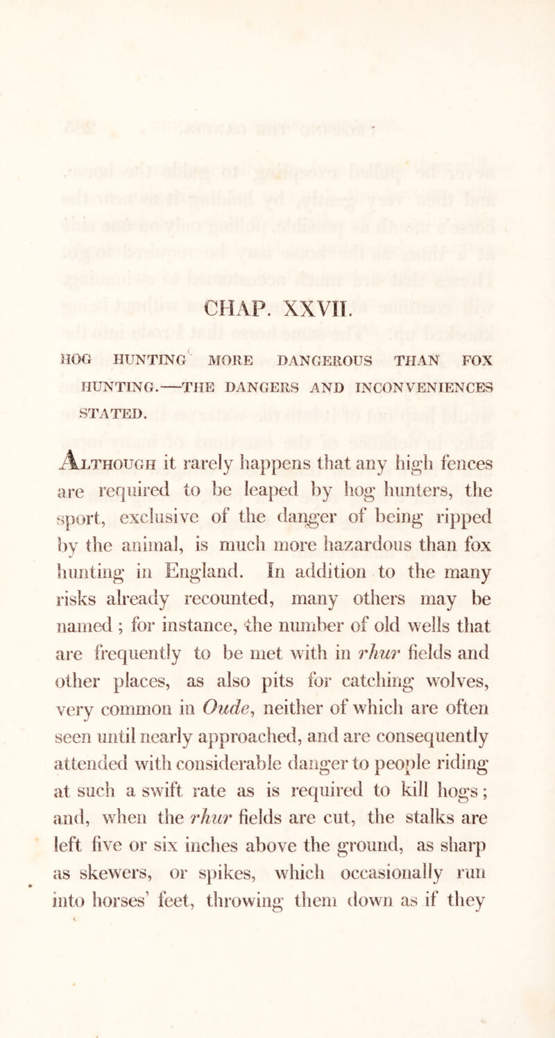 HOG hunting' more DANGEROUS THAN FOX HUNTING. THE DANGERS AND INCONVENIENCES STATED. Ah i^HOUGH it rarely happens that any high fences ai-e required to be leaped by hog hunters, the sport, excliisive of the danger of being ripped by the animal, is much more hazardous than fox hunting in England. In addition to the many risks already recounted, many others may be named ; for instance, the number of old wells that are frequently to be met with in rhu?' fields and other places, as also pits for catching wolves, very common in Oude, neither of which are often seen until nearly approached, and are consequently attended with considerable danger to people riding at such a swift rate as is required to kill hogs; aiul, when the rhur fields are cut, the stalks are left five or six inches above the ground, as sharp as skewers, or spikes, which occasionally run into horses’ feet, throwing them down as if they