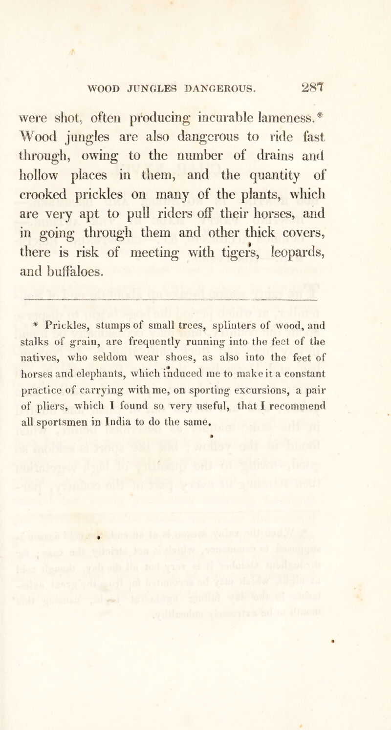 were shot, often producing incurable lameness.* Wood jungles are also dangerous to ride fast through, owing to the number of drains and hollow places in them, and the quantity of crooked prickles on many of the plants, which are very apt to pull riders off their horses, and in going through them and other thick covers, there is risk of meeting with tigers, leopards, and buffaloes. * Prickles, stumps of small trees, splinters of wood, and stalks of •rain, are frequently running into the feet of the natives, who seldom wear shoes, as also into the feet of horses and elephants, which induced me to make it a constant practice of carrying with me, on sporting excursions, a pair of pliers, which I found so very useful, that I recommend all sportsmen in India to do the same.