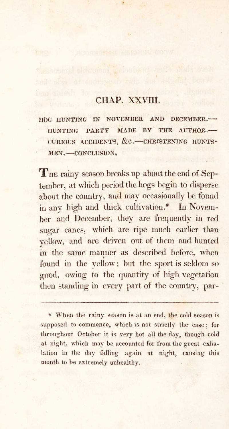 HOG HUNTING IN NOVEMBER AND DECEMBER. HUNTING PARTY MADE BY' THE AUTHOR. CURIOUS OCCIDENTS, &C.—CHRISTENING HUNTS- MEN.—CONCLUSION, The rainy season breaks up about the end of Sep- tember, at which period the hogs begin to disperse about the country, and may occasionally be found in any high and thick cultivation.* In Novem- ber and December, they are frequently in red sugar canes, which are ri|>e much earlier than yellow, and are driven out of them and hunted in the same manner as described before, when found in the yellow; but the sport is seldom so good, owing to the quantity of high vegetation then standing in every part of the country, par- * When the rainy season is at an end, the cold season is supposed to commence, which is not strictly the case; for throughout October it is very hot all the day, though cold at night, which may be accounted for from the great exha- lation in the day falling again at night, causing this month to be extremely unhealthy.