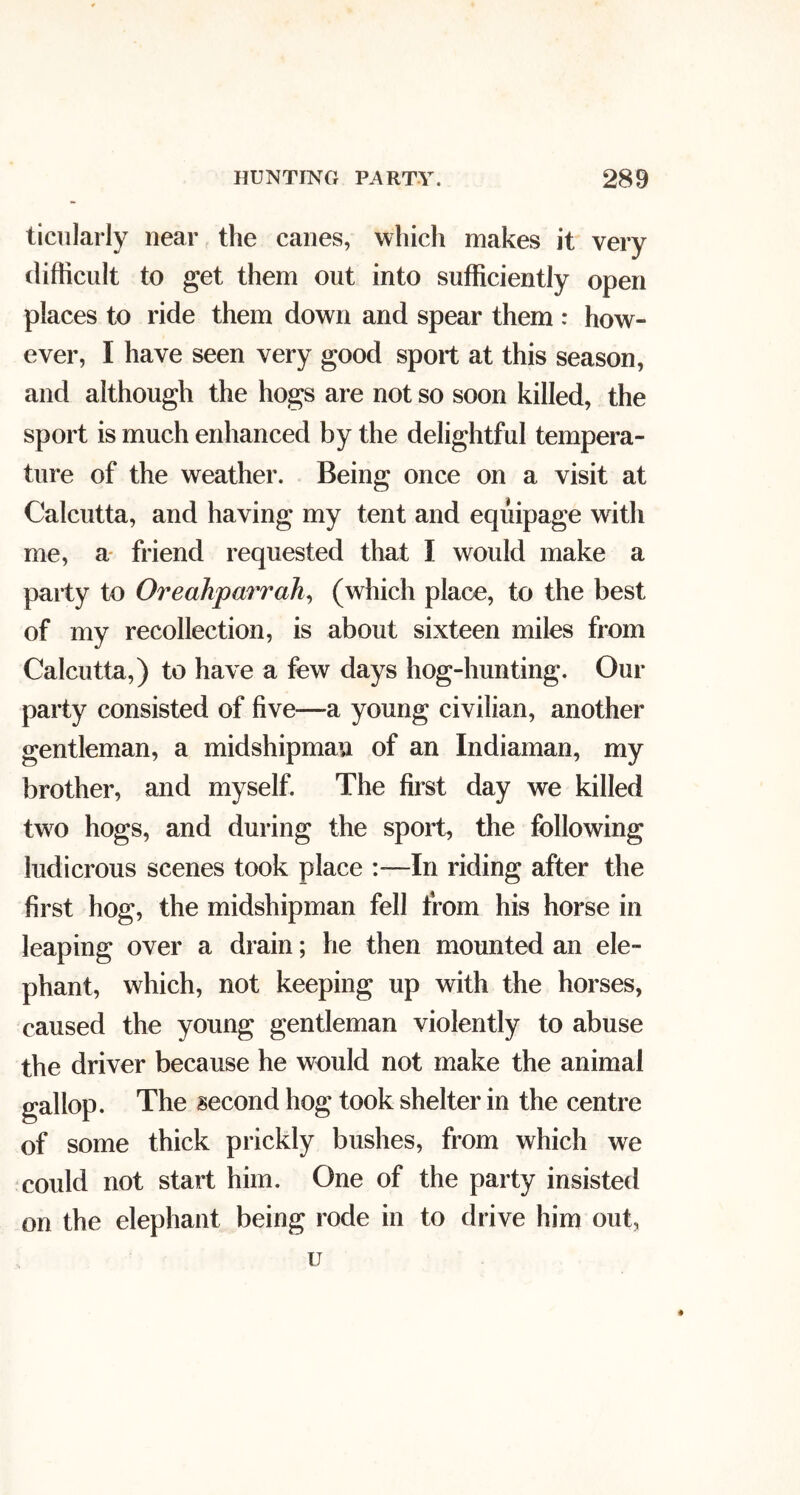 ticiilarly near the canes, which makes it very difficult to get them out into sufficiently open places to ride them down and spear them : how- ever, I have seen very good sport at this season, and although the hogs are not so soon killed, the sport is much enhanced by the delightful tempera- ture of the weather. Being once on a visit at Calcutta, and having my tent and equipage with me, a* friend requested that I would make a party to Oreahparrah^ (which place, to the best of my recollection, is about sixteen miles from Calcutta,) to have a few days hog-hunting. Our party consisted of five—a young civilian, another gentleman, a midshipman of an Indiaman, my brother, and myself. The first day we killed two hogs, and during the sport, the following ludicrous scenes took place In riding after the first hog, the midshipman fell from his horse in leaping over a drain; he then mounted an ele- phant, which, not keeping up with the horses, caused the young gentleman violently to abuse the driver because he would not make the animal gallop. The second hog took shelter in the centre of some thick prickly bushes, from which we could not start him. One of the party insisted on the elephant being rode in to drive him out, u