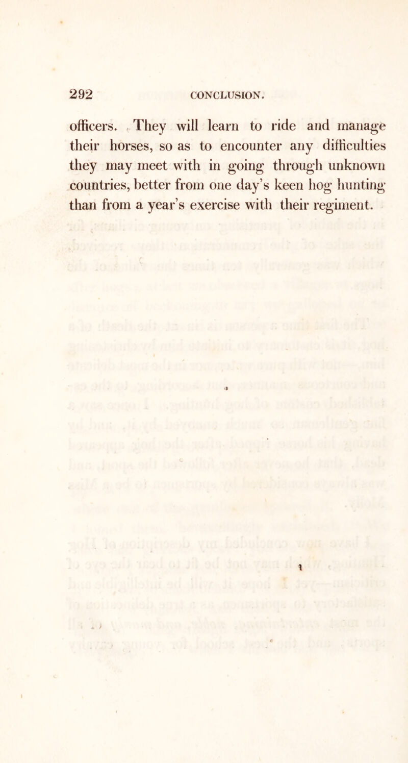 officers. , They will learn to ride and manage their horses, so as to encounter any difficulties they may meet with in going through unknown countries, better from one day’s keen hog hunting than from a year’s exercise with their regiment.