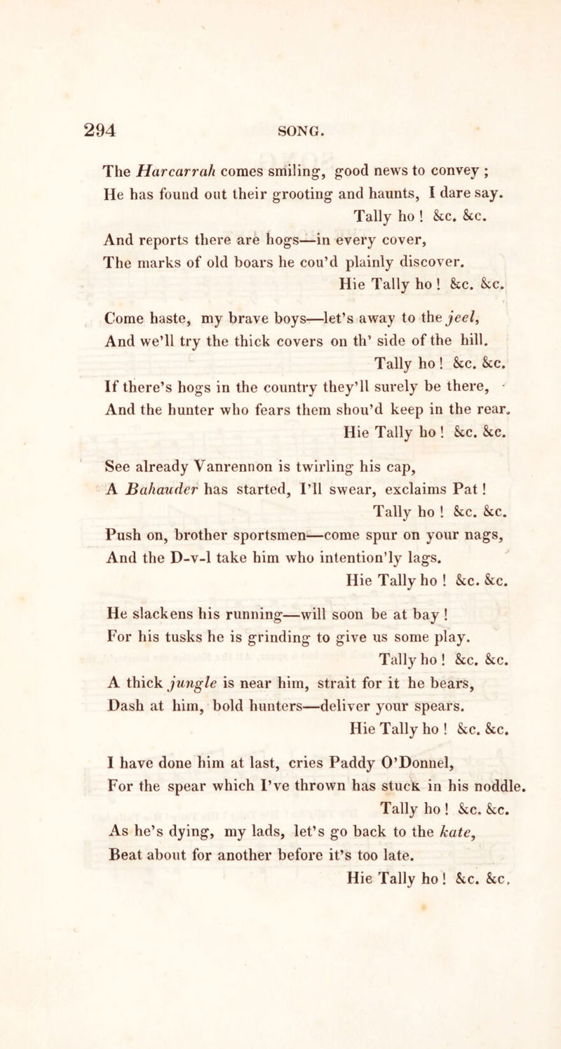 The Harcarrah comes smiling', good news to convey ; He has found out their grooting and haunts, I dare say. Tally ho ! &.c. &c. And reports there are hogs—in every cover. The marks of old boars he cou’d plainly discover. Hie Tally ho 1 See. kc. Come haste, my brave boys—let’s away to the jeel. And we’ll try the thick covers on th’ side of the hill. Tally ho ! kc. kc. If there’s hogs in the country they’ll surely be there, ■ And the hunter who fears them shou’d keep in the rear. Hie Tally ho ! kc. kc. See already Vanrennon is twirling his cap, A Bahauder has started. I’ll swear, exclaims Pat! Tally ho ! kc. kc. Push on, brother sportsmen—come spur on your nags. And the D-v-1 take him who intention’ly lags. Hie Tally ho ! &c. &c. He slackens his running—will soon be at bay ! For his tusks he is grinding to give us some play. Tally ho ! &c. kc, A thick ju7igle is near him, strait for it he bears. Dash at him, bold hunters—deliver your spears. Hie Tally ho ! kc. kc. I have done him at last, cries Paddy O’Donnel, For the spear which I’ve thrown has stucK in his noddle. Tally ho ! &c, kc. As he’s dying, my lads, let’s go back to the kate, Beat about for another before it’s too late. Hie Tally ho! kc. kc.