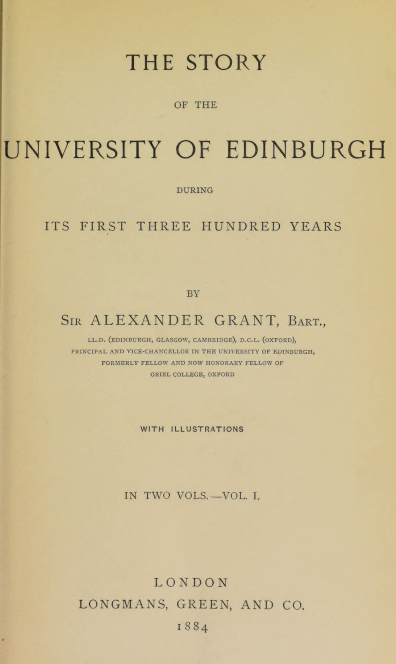 OF THE UNIVERSITY OF EDINBURGH DURING ITS FIRST THREE HUNDRED YEARS BY Sir ALEXANDER GRANT, Bart., LL.D. (EDINBURGH, GLASGOW, CAMBRIDGE), D.C.L. (OXFORD), PRINCIPAL AND VICE-CHANCELLOR IN THE UNIVERSITY OF EDINBURGH, FORMERLY FELLOW AND NOW HONORARY FELLOW OF ORIEL COLLEGE, OXFORD WITH ILLUSTRATIONS IN TWO VOLS.—VOL. I. LONDON LONGMANS, GREEN, AND CO. 1884