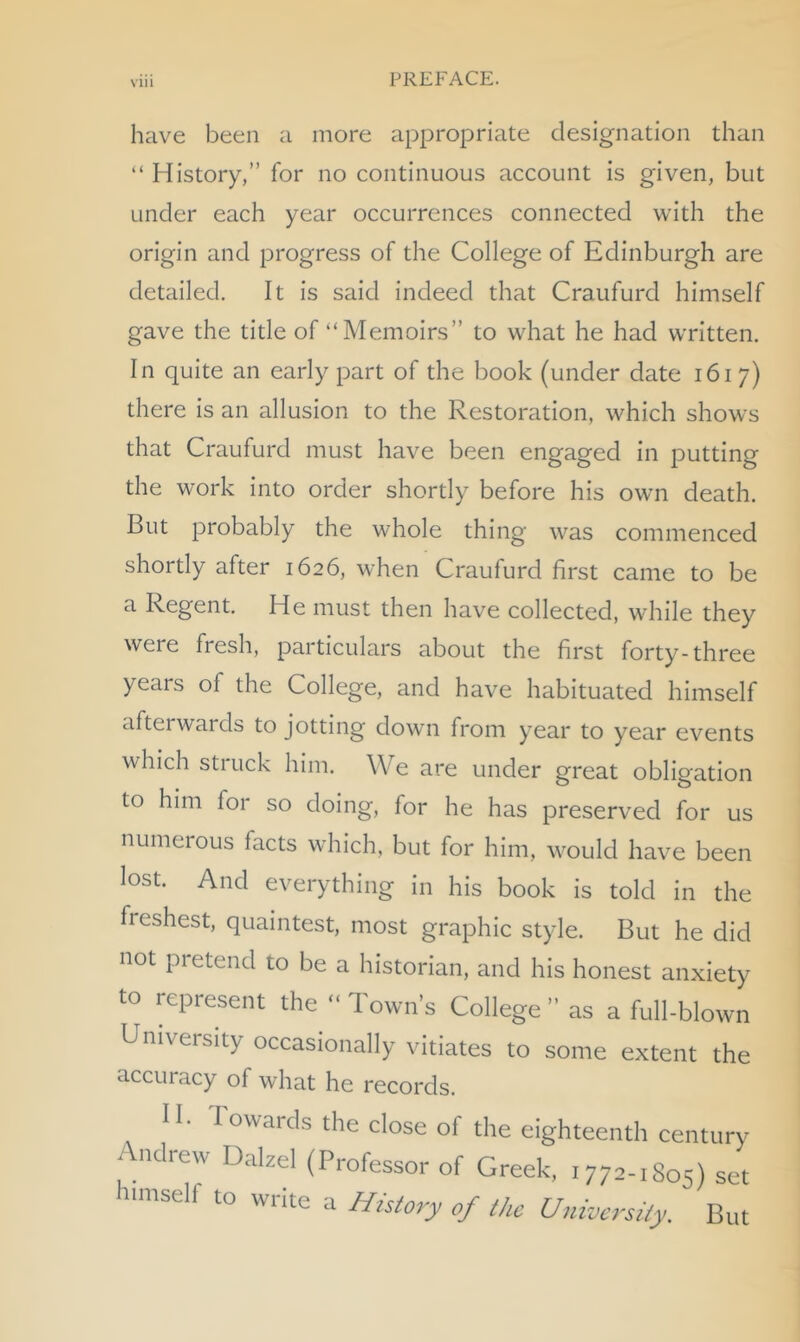 have been a more appropriate designation than “ History,” for no continuous account is given, but under each year occurrences connected with the origin and progress of the College of Edinburgh are detailed. It is said indeed that Craufurd himself gave the title of “Memoirs” to what he had written. In quite an early part of the book (under date 1617) there is an allusion to the Restoration, which show's that Craufurd must have been engaged in putting the work into order shortly before his own death. But probably the whole thing was commenced shortly after 1626, when Craufurd first came to be a Regent. He must then have collected, while they were fresh, particulars about the first forty-three years of the College, and have habituated himself aftei wards to jotting down from year to year events which struck him. We are under great obligation to him for so doing, for he has preserved for us numerous facts which, but for him, would have been lost. And everything in his book is told in the freshest, quaintest, most graphic style. But he did not pietend to be a historian, and his honest anxiety to represent the “ Town’s College ” as a full-blown University occasionally vitiates to some extent the accuracy of what he records. 11. I owards the close of the eighteenth century ndrew DalzeI (Professor of Greek, 1772-1S05) set umseli to write a History of the University. But