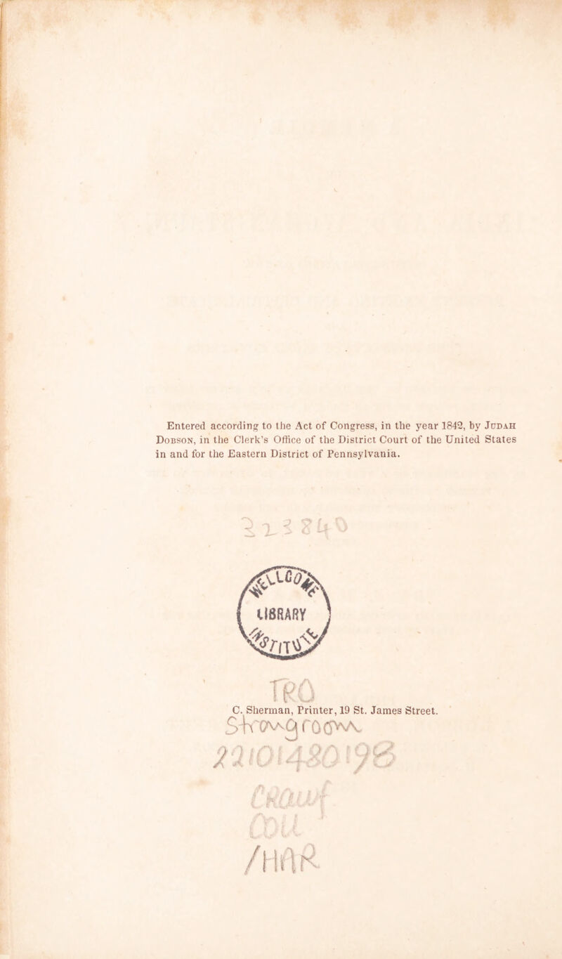 Entered according to the Act of Congress, in the year 1842, by Judah Dobson, in the Clerk’s Office of the District Court of the United States in and for the Eastern District of Pennsylvania. C. Sherman, Printer, 19 St. James Street. ■ T 1. * •’ f >:/if Cr