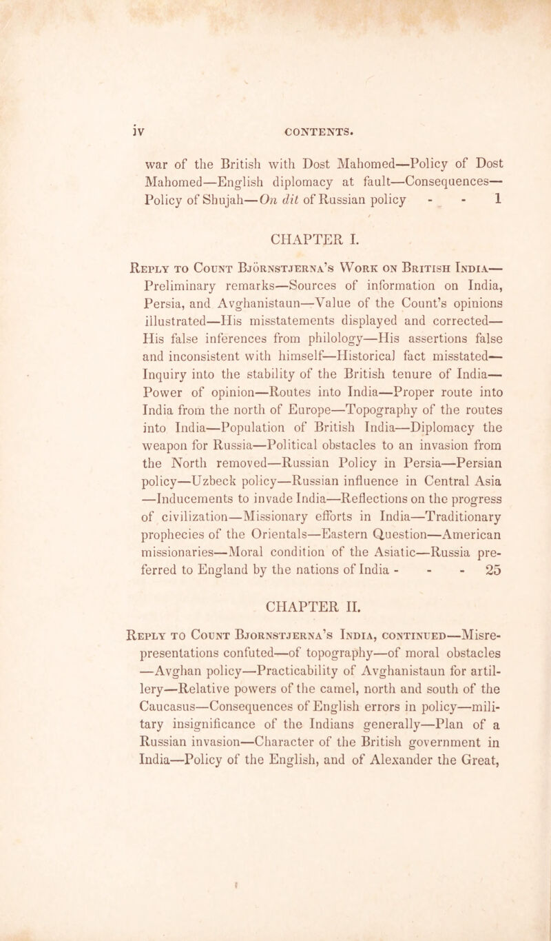 war of the British with Dost Mahomed—Policy of Dost Mahomed—English diplomacy at fault—Consequences— Policy of Shujah—of Russian policy - - 1 / CHAPTER 1. Reply to Count Bjornstjerna’s Work on British India— Preliminary remarks—Sources of information on India, Persia, and Avghanistaun—Value of the Count’s opinions illustrated—His misstatements displayed and corrected— His false inferences from philology—His assertions false and inconsistent with himself—Historical fact misstated— Inquiry into the stability of the British tenure of India— Power of opinion—Routes into India—Proper route into India from the north of Europe—Topography of the routes into India—Population of British India—Diplomacy the weapon for Russia—Political obstacles to an invasion from the North removed—Russian Policy in Persia—Persian policy—Uzbeck policy—Russian influence in Central Asia —Inducements to invade India—Reflections on the progress of civilization—Missionary efforts in India—Traditionary prophecies of the Orientals—Eastern Question—x\merican missionaries—Moral condition of the Asiatic—Russia pre- ferred to England by the nations of India - - - 25 CHAPTER II. Reply to Count Bjornstjerna’s India, continued—Misre- presentations confuted—of topography—of moral obstacles —Avghan policy—Practicability of Avghanistaun for artil- lery—Relative powers of the camel, north and south of the Caucasus—Consequences of English errors in policy—mili- tary insignificance of the Indians generally—Plan of a Russian invasion—Character of the British government in India—Policy of the English, and of Alexander the Great, f