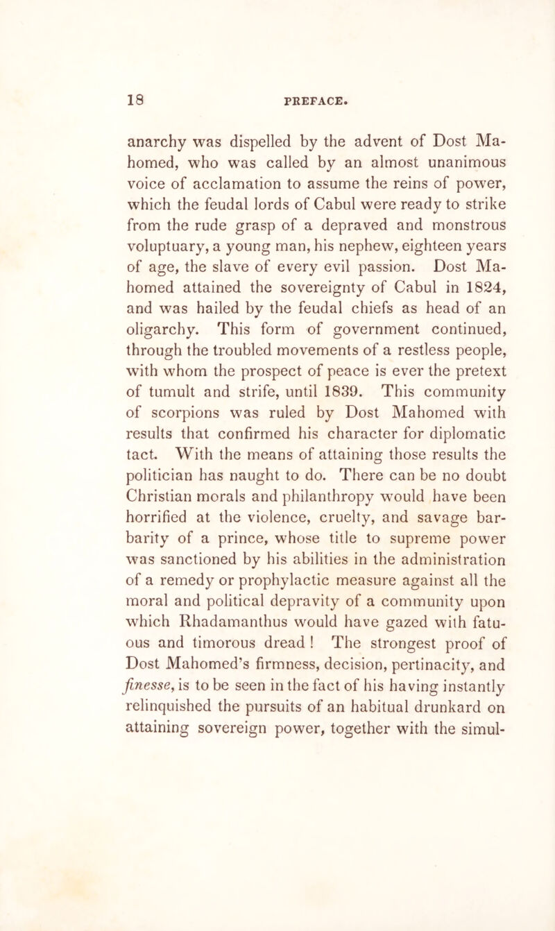 anarchy was dispelled by the advent of Dost Ma- homed, who was called by an almost unanimous voice of acclamation to assume the reins of power, which the feudal lords of Cabul were ready to strike from the rude grasp of a depraved and monstrous voluptuary, a young man, his nephew, eighteen years of age, the slave of every evil passion. Dost Ma- homed attained the sovereignty of Cabul in 1824, and was hailed by the feudal chiefs as head of an oligarchy. This form of government continued, through the troubled movements of a restless people, with whom the prospect of peace is ever the pretext of tumult and strife, until 1839. This community of scorpions was ruled by Dost Mahomed with results that confirmed his character for diplomatic tact. With the means of attaining those results the politician has naught to do. There can be no doubt Christian morals and philanthropy would have been horrified at the violence, cruelty, and savage bar- barity of a prince, whose title to supreme power was sanctioned by his abilities in the administration of a remedy or prophylactic measure against all the moral and political depravity of a community upon which Rhadamanthus would have gazed with fatu- ous and timorous dread ! The strongest proof of Dost Mahomed’s firmness, decision, pertinacity, and finesse, is to be seen in the fact of his having instantly relinquished the pursuits of an habitual drunkard on attaining sovereign power, together with the simul-