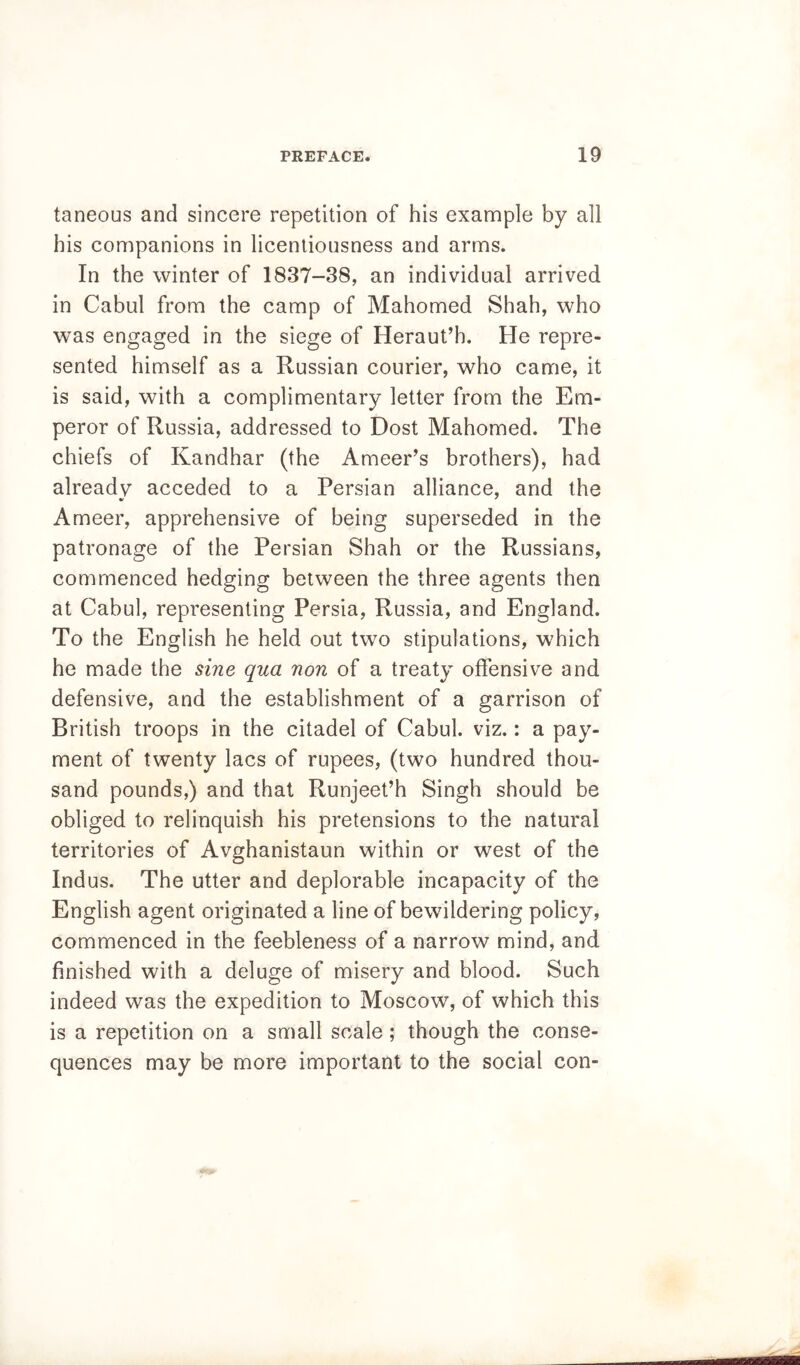 taneous and sincere repetition of his example by all his companions in licentiousness and arms. In the winter of 1837-38, an individual arrived in Cabul from the camp of Mahomed Shah, who was engaged in the siege of Heraut’h. He repre- sented himself as a Russian courier, who came, it is said, with a complimentary letter from the Em- peror of Russia, addressed to Dost Mahomed. The chiefs of Kandhar (the Ameer’s brothers), had already acceded to a Persian alliance, and the Ameer, apprehensive of being superseded in the patronage of the Persian Shah or the Russians, commenced hedging between the three agents then at Cabul, representing Persia, Russia, and England. To the English he held out two stipulations, which he made the sine qua non of a treaty offensive and defensive, and the establishment of a garrison of British troops in the citadel of Cabul. viz.: a pay- ment of twenty lacs of rupees, (two hundred thou- sand pounds,) and that Runjeet’h Singh should be obliged to relinquish his pretensions to the natural territories of Avghanistaun within or west of the Indus. The utter and deplorable incapacity of the English agent originated a line of bewildering policy, commenced in the feebleness of a narrow mind, and finished with a deluge of misery and blood. Such indeed was the expedition to Moscow, of which this is a repetition on a small scale; though the conse- quences may be more important to the social con-