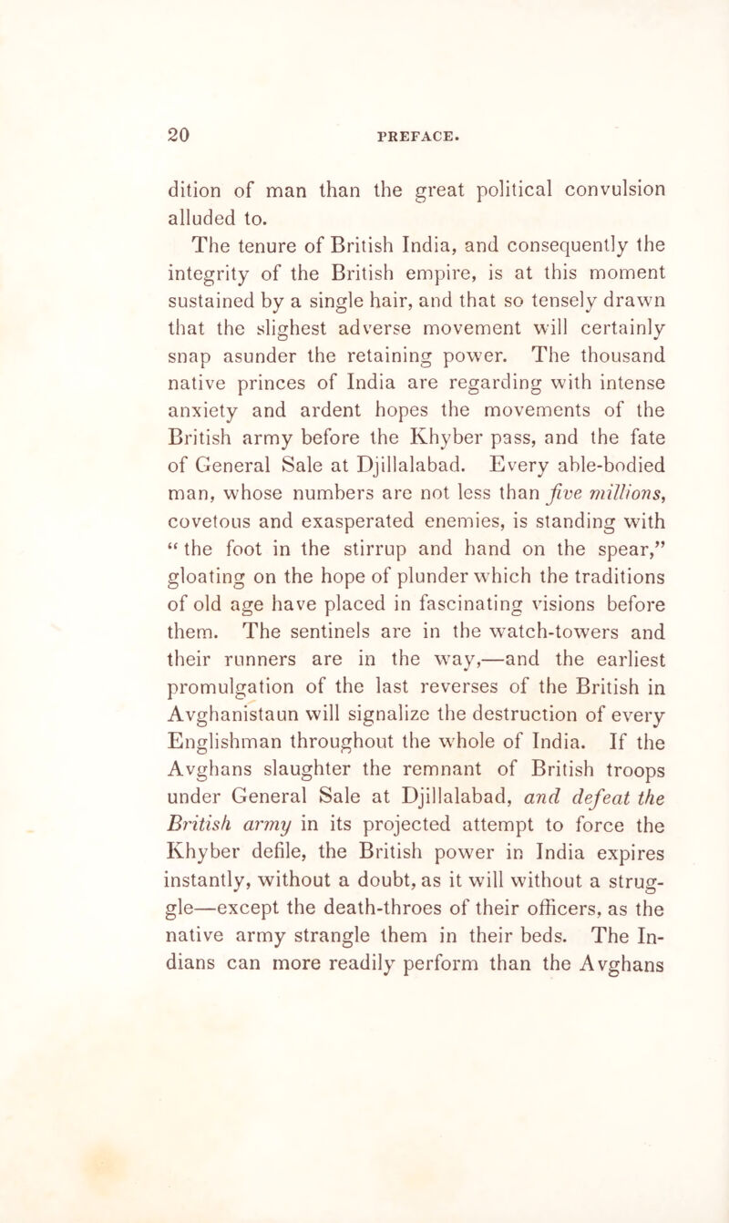 dition of man than the great political convulsion alluded to. The tenure of British India, and consequently the integrity of the British empire, is at this moment sustained by a single hair, and that so tensely drawn that the slighest adverse movement will certainly snap asunder the retaining power. The thousand native princes of India are regarding with intense anxiety and ardent hopes the movements of the British army before the Khyber pass, and the fate of General Sale at Djillalabad. Every able-bodied man, whose numbers are not less than jive millions, covetous and exasperated enemies, is standing with “ the foot in the stirrup and hand on the spear,” gloating on the hope of plunder which the traditions of old age have placed in fascinating visions before them. The sentinels are in the watch-towers and their runners are in the way,—and the earliest promulgation of the last reverses of the British in Avghanistaun will signalize the destruction of every Englishman throughout the whole of India. If the Avghans slaughter the remnant of British troops under General Sale at Djillalabad, and defeat the British army in its projected attempt to force the Khyber defile, the British power in India expires instantly, without a doubt, as it will without a strug- gle—except the death-throes of their officers, as the native army strangle them in their beds. The In- dians can more readily perform than the Avghans