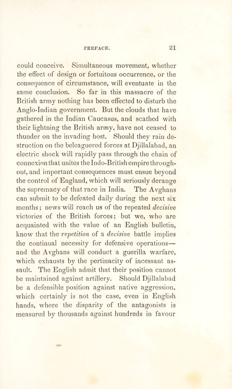 could conceive. Simultaneous movement, whether the effect of design or fortuitous occurrence, or the consequence of circumstance, will eventuate in the same conclusion. So far in this massacre of the British army nothing has been effected to disturb the Anglo-Indian government. But the clouds that have gathered in the Indian Caucasus, and scathed with their lightning the British army, have not ceased to thunder on the invading host. Should they rain de- struction on the beleaguered forces at Djillalabad, an electric shock will rapidly pass through the chain of connexion that unites the Indo-British empire through- out, and important consequences must ensue beyond the control of England, which will seriously derange the supremacy of that race in India. The Avghans can submit to be defeated daily during the next six months; news will reach us of the repeated decisive victories of the British forces; but we, who are acquainted with the value of an English bulletin, know that the repetition of a decisive battle implies the continual necessity for defensive operations— and the Avghans will conduct a guerilla warfare, which exhausts by the pertinacity of incessant as- sault. The English admit that their position cannot be maintained against artillery. Should Djillalabad be a defensible position against native aggression, which certainly is not the case, even in English hands, where the disparity of the antagonists is measured by thousands against hundreds in favour