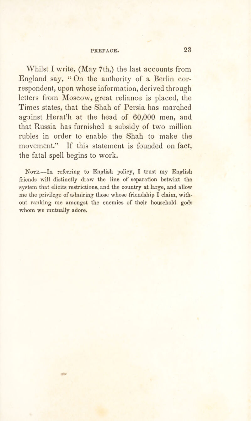 Whilst I write, (May 7th,) the last accounts from England say, “ On the authority of a Berlin cor- respondent, upon whose information, derived through letters from Moscow, great reliance is placed, the Times states, that the Shah of Persia has marched against Herat’h at the head of 60,000 men, and that Russia has furnished a subsidy of two million rubles in order to enable the Shah to make the movement.” If this statement is founded on fact, the fatal spell begins to work. Note.—In referring to English policy, I trust my English friends will distinctly di*aw the line of separation betwixt the system that elicits restrictions, and the country at large, and allow me the privilege of admiring those whose friendship I claim, with- out ranking me amongst the enemies of their household gods whom we mutually adore.